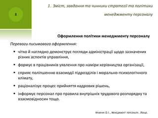 Оформлення політики менеджменту персоналу
Переваги письмового оформлення:
 чітко й наглядно демонструє погляди адміністрації щодо зазначених
різних аспектів управління,
 формує в працівників уявлення про наміри керівництва організації,
 сприяє поліпшенню взаємодії підрозділів і морально-психологічного
клімату,
 раціоналізує процес прийняття кадрових рішень,
 інформує персонал про правила внутрішніх трудового розпорядку та
взаємовідносин тощо.
КРАВЧУК О.І., МЕНЕДЖМЕНТ ПЕРСОНАЛУ. ЛЕКЦІЇ.
8
1. Зміст, завдання та чинники стратегії та політики
менеджменту персоналу
 