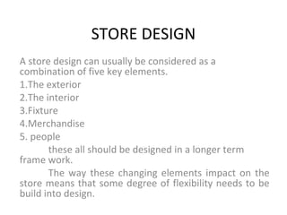 STORE DESIGN
A store design can usually be considered as a
combination of five key elements.
1.The exterior
2.The interior
3.Fixture
4.Merchandise
5. people
these all should be designed in a longer term
frame work.
The way these changing elements impact on the
store means that some degree of flexibility needs to be
build into design.
 