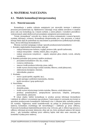 „Projekt współfinansowany ze środków Europejskiego Funduszu Społecznego”
8
4. MATERIAŁ NAUCZANIA
4.1. Modele komunikacji interpersonalnej
4.1.1. Materiał nauczania
Komunikacja z punktu widzenia umiejętności jest niezwykle istotnym i niełatwym
procesem porozumiewania się. Opiekunowie wykonując swoje zadania zawodowe w zasadzie
przez cały czas komunikują się z innymi osobami, a zatem jednym z warunków prawidłowo
wykonywanych zadań służbowych jest posiadanie umiejętności porozumiewania się.
Termin „komunikacja” wywodzi się z łaciny od słowa communicatio i oznacza łączność,
wymianę informacji, rozmowę. Komunikacja interpersonalna jest, więc procesem, w trakcie
którego ludzie dążą do podzielenia się znaczeniami za pośrednictwem symbolicznych (dźwięki,
litery, słowa) informacji (komunikatów).
Możemy wyróżnić następujące rodzaje i sposoby przekazywania komunikatów:
1. Kontakty międzyludzkie bezpośrednie, takie jak:
− reakcje kinestetyczno-ruchowe, wygląd, postawa ciała, sposób zachowania,
− reakcje emocjonalne – mimika, śmiech, płacz, ton głosu,
− reakcje sensoryczne (zmysłowe) – zapach, natężenie głosu (słuch), wzrok, odruchy
warunkowe.
2. Kontakty pośrednie (przy pomocy mediów przekazu):
− przesyłanie komunikatów (list, fax, e-mail),
− rozmowy telefoniczne,
− masowe środki przekazu (telewizja, prasa, radio),
− środki wyrazu artystycznego (sztuka teatralna, filmowa, sztuki plastyczne),
− elektroniczne (komputer, Internet),
− indywidualne, grupowe.
3. Werbalne:
− mowa i języki (polski, angielski, itp.),
− języki operujące symbolami (matematyka, chemia),
− języki zawodowe i grup społecznych.
4. Niewerbalne:
− mowa ciała,
− dynamika grupy,
− środki wyrazu artystycznego (sztuka teatralna, filmowa, sztuki plastyczne),
− przekazy ponadzmysłowe, parapsychiczne (przeczucia, telepatia, prekognicja,
jasnowidzenie, spirytyzm).
W relacji między ludźmi komunikacja to przekaz pewnej informacji (komunikatu)
i zdolność do odbioru i zrozumienia tego przekazu. Często pojęcie to utożsamia się również ze
sposobem przekazywania komunikatów (informacji) oraz z relacjami jakie zachodzą podczas
ich wymiany. Najprostszy model komunikowania się polega na przekazywaniu poprzez
nadawcę komunikatu (werbalnego lub niewerbalnego) i odebraniu go przez odbiorcę.
O procesie komunikacji międzyludzkiej powiemy więc wówczas, gdy w efekcie tego procesu u
odbiorcy informacji powstanie identyczny obraz jak ten, który przekazał nadawca lub innymi
słowy – gdy komunikat odebrany przez odbiorcę będzie miał takie samo znaczenie, jak
komunikat wysłany przez nadawcę.
 