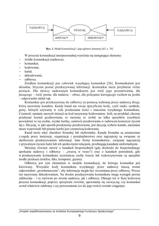 „Projekt współfinansowany ze środków Europejskiego Funduszu Społecznego”
9
Rys. 1. Model komunikacji i jego główne elementy [43, s. 76]
W procesie komunikacji interpersonalnej wyróżnia się następujące elementy:
− źródło komunikacji (nadawca),
− komunikat,
− kodowanie,
− kanał,
− dekodowanie,
− odbiorca.
Źródłem komunikacji jest człowiek wysyłający komunikat [26]. Komunikatem jest
aktualna, fizyczna postać przekazywanej informacji. Komunikat może przybierać różne
postacie. Dla mówcy nadawanym komunikatem jest treść jego przemówienia, dla
piszącego – treść pisma, dla malarza – obraz, dla policjanta kierującego ruchem na jezdni
– odpowiedni układ rąk.
Komunikat jest przekazywany do odbiorcy za pomocą wybranej przez nadawcę drogi,
którą nazwiemy kanałem. Każdy kanał ma swoje specyficzne kody, czyli znaki, symbole,
gesty, których używamy w celu przekazania treści i znaczenia wysyłanego komunikatu.
Czynność zamiany naszych intencji na kod nazywamy kodowaniem. Jeśli, na przykład, chcemy
przekazać komuś pozdrowienia, to możemy to zrobić na kilka sposobów (osobiście
powiedzieć to tej osobie, wysłać kartkę, zamówić pozdrowienia w radiowym koncercie życzeń
itp.). Decyzja, w jaki sposób przekażemy pozdrowienia, jest decyzją wyboru kanału, natomiast
nasza wypowiedź lub pisanie kartki jest czynnością kodowania.
Kanał może mieć charakter formalny lub nieformalny. Kanały formalne są ustanawiane
z reguły przez instytucje, organizacje i przedsiębiorstwa oraz najczęściej są związane ze
służbowym przekazywaniem informacji. Inne formy komunikatów, związane najczęściej
z prywatnym życiem ludzi lub ich społecznymi relacjami, przebiegają kanałami nieformalnymi.
Możemy również mówić o kanałach bezpośrednich (gdy dochodzi do bezpośredniego
spotkania nadawcy i odbiorcy – „twarzą w twarz”) oraz o kanałach pośrednich, gdy
w przekazywaniu komunikatu uczestniczą osoby trzecie lub wykorzystywane są specjalne
środki przekazu (telefon, faks, komputer, gazeta).
Odbiorca jest tym elementem w modelu komunikacji, do którego komunikat jest
kierowany. Wszystkie kody komunikatu wysyłanego przez nadawcę muszą zostać
odpowiednio „przetłumaczone”, aby informacja mogła być zrozumiana przez odbiorcę. Proces
ten nazywamy dekodowaniem. Na drodze przekazywania komunikatu mogą wystąpić pewne
zakłócenia – i to zarówno po stronie nadawcy, jak i odbiorcy. Dlatego też w fazie końcowej
procesu komunikacji, poprzez sprzężenie zwrotne, upewniamy się zazwyczaj, czy komunikat
został właściwie odebrany i czy porozumienie (co do jego treści) zostało osiągnięte.
 