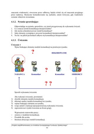 „Projekt współfinansowany ze środków Europejskiego Funduszu Społecznego”
11
znaczenie wiadomości, stworzone przez odbiorcę, będzie różnić się od znaczenia przyjętego
przez nadawcę. Skuteczne komunikowanie się zachodzi, zatem wówczas, gdy wiadomość
zostanie właściwie zrozumiana.
4.1.2. Pytania sprawdzające
Odpowiadając na pytania, sprawdzisz, czy jesteś przygotowany do wykonania ćwiczeń.
1. Co oznacza termin komunikacja interpersonalna?
2. Jak można scharakteryzować model komunikacji?
3. Jakie elementy występują w procesie komunikacji interpersonalnej?
4. Na ilu i na jakich poziomach odbywa się komunikacja interpersonalna?
4.1.3. Ćwiczenia
Ćwiczenie 1
Wpisz brakujące elementy modelu komunikacji na poniższym rysunku.
? DEKODOWANIE
?
NADAWCA Komunikat Komunikat ODBIORCY
? ?
Sposób wykonania ćwiczenia
Aby wykonać ćwiczenie, powinieneś:
1) określić elementy modelu komunikacji,
2) dokonać analizy modelu komunikacji na rysunku,
3) wpisać brakujące elementy na rysunku,
4) wziąć udział w dyskusji nad poprawnością wykonania ćwiczenia.
5) zaprezentować wyniki ćwiczenia na forum grupy.
Wyposażenie stanowiska pracy:
− zestawy z modelem komunikacji,
− Poradnik dla ucznia,
− literatura dotycząca modeli komunikacji.
 