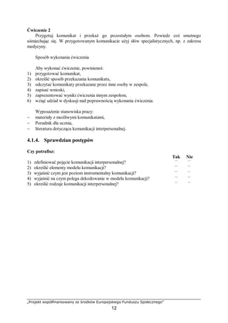 „Projekt współfinansowany ze środków Europejskiego Funduszu Społecznego”
12
Ćwiczenie 2
Przygotuj komunikat i przekaż go pozostałym osobom. Powiedz coś smutnego
uśmiechając się. W przygotowanym komunikacie użyj słów specjalistycznych, np. z zakresu
medycyny.
Sposób wykonania ćwiczenia
Aby wykonać ćwiczenie, powinieneś:
1) przygotować komunikat,
2) określić sposób przekazania komunikatu,
3) odczytać komunikaty przekazane przez inne osoby w zespole,
4) zapisać wnioski,
5) zaprezentować wyniki ćwiczenia innym zespołom,
6) wziąć udział w dyskusji nad poprawnością wykonania ćwiczenia.
Wyposażenie stanowiska pracy:
− materiały z możliwymi komunikatami,
− Poradnik dla ucznia,
− literatura dotycząca komunikacji interpersonalnej.
4.1.4. Sprawdzian postępów
Czy potrafisz:
Tak Nie
1) zdefiniować pojęcie komunikacji interpersonalnej? ¨ ¨
2) określić elementy modelu komunikacji? ¨ ¨
3) wyjaśnić czym jest poziom instrumentalny komunikacji? ¨ ¨
4) wyjaśnić na czym polega dekodowanie w modelu komunikacji? ¨ ¨
5) określić rodzaje komunikacji interpersonalnej? ¨ ¨
 