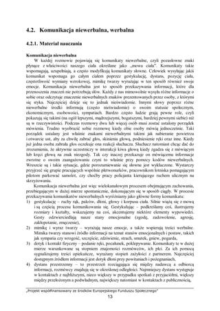 „Projekt współfinansowany ze środków Europejskiego Funduszu Społecznego”
13
4.2. Komunikacja niewerbalna, werbalna
4.2.1. Materiał nauczania
Komunikacja niewerbalna
W każdej rozmowie pojawiają się komunikaty niewerbalne, czyli pozasłowne znaki
płynące z właściwości naszego ciała określane jako „mowa ciała”. Komunikaty takie
wspomagają, uzupełniają, a często modyfikują komunikaty słowne. Człowiek wysyłając jakiś
komunikat wspomaga go całym ciałem poprzez gestykulację, dystans, pozycję ciała,
częstotliwość wymiany wzrokowej, mimikę twarzy wyrażając w ten sposób również swoje
emocje. Komunikacja niewerbalna jest to sposób przekazywania informacji, które dla
przenoszenia znaczeń nie potrzebują słów. Każdy z nas mimowolnie wysyła różne informacje o
sobie oraz odczytuje znaczenie niewerbalnych znaków prezentowanych przez osoby, z którymi
się styka. Najczęściej dzieje się to jednak nieświadomie. Innymi słowy poprzez różne
niewerbalne środki informują (często nieświadomie) o swoim statusie społecznym,
ekonomicznym, osobowości, sympatiach. Bardzo często ludzie grają pewne role, czyli
pokazują się takimi (na ogół lepszymi, mądrzejszymi, bogatszymi, bardziej pewnymi siebie) niż
są w rzeczywistości. Podczas rozmowy dwu lub więcej osób musi zostać ustalony porządek
mówienia. Trudno wyobrazić sobie rozmowę kiedy obie osoby mówią jednocześnie. Taki
porządek ustalany jest właśnie znakami niewerbalnymi takimi jak nabieranie powietrza
i otwarcie ust, aby za chwilę zabrać głos, skinienia głową, podniesienie ręki oraz inne. Kiedy
już jedna osoba zabrała głos oczekuje ona reakcji słuchacza. Słuchacz natomiast chcąc dać do
zrozumienia, że aktywnie uczestniczy w interakcji kiwa głową kiedy zgadza się z mówiącym
lub kręci głową na znak niezgody. Tak czy inaczej przekazuje on mówiącemu informacje
zwrotne o swoim zaangażowaniu czyni to właśnie przy pomocy kodów niewerbalnych.
Wreszcie są i takie sytuacje, gdzie porozumiewanie się słowne jest wykluczone. Wystarczy
przyjrzeć się grupie pracujących wspólnie płetwonurków, pracownikom lotniska pomagającym
pilotom parkować samolot, czy choćby pracy policjanta kierującego ruchem ulicznym na
skrzyżowaniu.
Komunikacja niewerbalna jest więc wielokanałowym procesem obejmującym zachowania,
przebiegającym w dużej mierze spontanicznie, dokonującym się w sposób ciągły. W procesie
przekazywania komunikatów niewerbalnych wyróżniamy jako główne formy komunikatu:
1) gestykulację – ruchy rąk, palców, dłoni, głowy i korpusu ciała. Silnie wiążą się z mową
i są częścią procesu komunikowania się. Gestykulując – podkreślamy coś, ilustrujemy
rozmiary i kształty, wskazujemy na coś, akcentujemy niektóre elementy wypowiedzi.
Gesty odzwierciedlają nasze stany emocjonalne (zgodę, zadowolenie, agresję,
zakłopotanie, zmęczenie),
2) mimikę i wyraz twarzy – wyrażają nasze emocje, a także wspierają treści werbalne.
Mimika twarzy stanowi źródło informacji na temat stanów emocjonalnych i postaw, takich
jak sympatia czy wrogość, szczęście, zdziwienie, strach, smutek, gniew, pogarda,
3) dotyk i kontakt fizyczny – podanie ręki, pocałunek, poklepywanie. Komunikaty te w dużej
mierze warunkowane są stopniem znajomości rozmówców, ich płci. Za ich pomocą
sygnalizujemy treści opiekuńcze, wyrażany stopień zażyłości z partnerem. Najczęściej
dostępnym źródłem informacji jest dotyk dłoni przy powitaniach i pożegnaniach,
4) dystans przestrzenny – to przestrzeń rozciągająca się między nadawcą a odbiorcą
informacji, rozmówcy znajdują się w określonej odległości. Najmniejszy dystans występuje
w kontaktach z najbliższymi, nieco większy w przypadku spotkań z przyjaciółmi, większy
między przełożonym a podwładnym, największy natomiast w kontaktach z publicznością,
 