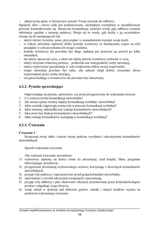 „Projekt współfinansowany ze środków Europejskiego Funduszu Społecznego”
16
− płaszczyznę apelu, w którym jest zawarte Twoje życzenie do odbiorcy.
Spójność słów i mowy ciała jest podstawowym, niezbędnym czynnikiem w niezakłóconym
procesie komunikowania się. Skuteczna komunikacja zachodzi wtedy gdy odbiorca rozumie
informacje zgodnie z intencją nadawcy. Dzieje się to wtedy, gdy każdy z jej uczestników
stosuje się do następujących rad:
− należy mówić wyraźnie, jasno, precyzyjnie i z uzasadnieniem wyrażać swoje myśli,
− w trakcie mówienia zapewnić dobry kontakt wzrokowy ze słuchaczami, często na nich
spoglądać w celu pozyskania ich uwagi i zaufania,
− kontakt wzrokowy nie powinien być długi, najlepiej jest przerwać go powoli po kilku
sekundach,
− nie należy opuszczać oczu, a także nie należy patrzeć rozmówcy zuchwale w oczy,
− należy utrzymać właściwą postawę – podkreśla ona wiarygodność osoby mówiącej,
− należy wykorzystać gestykulację w celu zwiększenia efektu swojej wypowiedzi,
− tempo mówienia powinno być takie, aby adresat mógł dobrze zrozumieć słowa
wypowiadane przez osobę mówiącą,
− ton głosu każdego z rozmówców nie powinien być monotonny.
4.2.2. Pytania sprawdzające
Odpowiadając na pytania, sprawdzisz, czy jesteś przygotowany do wykonania ćwiczeń.
1. Co oznacza termin komunikacja niewerbalna?
2. Jak można opisać różnicę między komunikacją werbalną i niewerbalną?
3. Jakie czynniki odgrywają ważną rolę w procesie komunikacji werbalnej?
4. Jakie możemy zidentyfikować rodzaje komunikatów niewerbalnych?
5. Jaka może być funkcja komunikatów niewerbalnych?
6. Jakie rodzaje komunikatów występują w komunikacji werbalnej?
4.2.3. Ćwiczenia
Ćwiczenie 1
Rozpoznaj swoje słabe i mocne strony podczas wysyłania i odczytywania komunikatów
niewerbalnych.
Sposób wykonania ćwiczenia
Aby wykonać ćwiczenie, powinieneś:
1) wylosować zapisany na kartce temat do prezentacji, tytuł książki, filmu, programu
telewizyjnego, przysłowia,
2) przygotować prezentację wylosowanego zestawu, korzystając z dowolnych komunikatów
niewerbalnych,
3) przyjąć rolę nadawcy i zaprezentować przed grupą komunikat niewerbalny,
4) opowiedzieć o swoich odczuciach związanych z prezentacją,
5) przyjąć rolę odbiorcy i jako obserwator odczytać prezentowany przez koleżanki/kolegów
przekaz i odgadnąć czego dotyczy,
6) wziąć udział w dyskusji nad doborem gestów, mimiki i innych środków wyrazu na
podstawie wykonanego ćwiczenia.
 