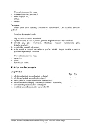 „Projekt współfinansowany ze środków Europejskiego Funduszu Społecznego”
17
Wyposażenie stanowiska pracy:
− zestawy tematów do prezentacji,
− kartki z opisem roli,
− tablica,
− mazaki.
Ćwiczenie 2
Określ jakim jesteś odbiorcą komunikatów niewerbalnych. Czy rozumiesz znaczenie
gestów?
Sposób wykonania ćwiczenia
Aby wykonać ćwiczenie, powinieneś:
1) wyobrazić sobie, że ktoś za pomocą gestu ma do przekazania ważną wiadomość,
2) określić jak, jako obserwator, odczytujesz przekazy prezentowane przez
kolegów/koleżanki,
3) opowiedzieć o swoich odczuciach,
4) wziąć udział w dyskusji nad doborem gestów, mimiki i innych środków wyrazu na
podstawie wykonanego ćwiczenia.
Wyposażenie stanowiska pracy:
− papier A4,
− pisaki,
− Poradnik dla ucznia.
4.2.4. Sprawdzian postępów
Czy potrafisz:
Tak Nie
1) zdefiniować pojęcie komunikacji niewerbalnej? ¨ ¨
2) zdefiniować pojęcie komunikacji werbalnej? ¨ ¨
3) zidentyfikować rodzaje komunikatów niewerbalnych? ¨ ¨
4) zdefiniować różnice między komunikacją werbalną a niewerbalną? ¨ ¨
5) określić rodzaje komunikatów werbalnych? ¨ ¨
6) rozróżnić funkcje komunikatów niewerbalnych? ¨ ¨
 