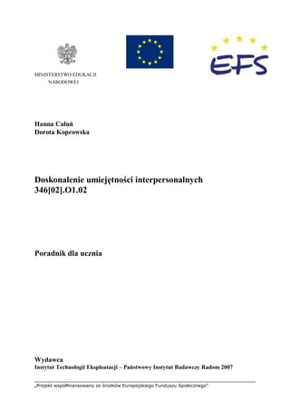 „Projekt współfinansowany ze środków Europejskiego Funduszu Społecznego”
MINISTERSTWO EDUKACJI
NARODOWEJ
Hanna Całuń
Dorota Koprowska
Doskonalenie umiejętności interpersonalnych
346[02].O1.02
Poradnik dla ucznia
Wydawca
Instytut Technologii Eksploatacji – Państwowy Instytut Badawczy Radom 2007
 
