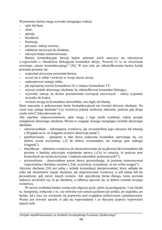 „Projekt współfinansowany ze środków Europejskiego Funduszu Społecznego”
19
Wymienione bariery mogą wywołać następujące reakcje:
− opór lub bunt,
− złość,
− agresję,
− bezsilność,
− frustrację,
− poczucie niskiej wartości,
− osłabienie motywacji do działania,
− odczucie braku zainteresowania.
Bariery komunikacyjne łatwiej będzie pokonać jeżeli nauczysz się odczytywać
z wypowiedzi o charakterze blokującym komunikat ukryty. Pozwoli Ci to na utworzenie
swoistego „mostu komunikacyjnego” [26]. W tym celu, po zidentyfikowaniu bariery każdy
powinien postarać się:
− rozpoznać przyczyny powstania bariery,
− wczuć się w siebie i uwierzyć w swoje mocne strony,
− zaakceptować samego siebie,
− jak najczęściej używać komunikatu JA w miejsce komunikatu TY,
− używać technik aktywnego słuchania, by zidentyfikować komunikat blokujący,
− wyzwalać emocje na drodze poszukiwania rozwiązań rzeczowych – należy wyjaśniać
wszystko do końca,
− zwracać uwagę na komunikaty niewerbalne, one nigdy nie kłamią.
Duże znaczenie w pokonywaniu barier komunikacyjnych ma również aktywne słuchanie. Na
czym więc polega słuchanie? Czy wystarczy jedynie zachować milczenie, podczas gdy druga
osoba mówi? Zdecydowanie nie.
Aby zapobiec nieporozumieniom, jakie mogą z tego tytułu wyniknąć, należy posiąść
umiejętność aktywnego słuchania. Można to osiągnąć stosując następujące techniki aktywnego
słuchania:
− odzwierciedlanie – informujemy rozmówcę, jak zrozumieliśmy jego odczucia lub intencję
(„Wygląda na to, że ściąganie uczniów denerwuje panią”),
− parafrazowanie – ujmujemy w inne słowa zasłyszany komunikat, upewniając się, czy
dobrze został zrozumiany („O ile dobrze zrozumiałam, nie toleruje pani żadnego
ściągania”),
− klaryfikacja – skłaniamy rozmówcę do skoncentrowania się na głównej idei komunikatu lub
prosimy o bardziej precyzyjne wyjaśnienie sprawy („Czy to oznacza, że podczas prac
kontrolnych nie można korzystać z żadnych materiałów pomocniczych?”),
− potwierdzanie – dopowiadamy pewne słowa, potwierdzając, że jesteśmy zainteresowani
wypowiedzią i słuchamy uważnie („Tak, oczywiście, rozumiemy, że nie wolno ściągać”).
Aktywne słuchanie [26] jest jedną z technik komunikacji interpersonalnej, która zakłada nie
tylko tak elementarne zasady słuchania, jak nieprzerywanie rozmówcy w pół zdania lub nie
prowadzenie, gdy mówi, innych rozmów. Jest specyficzną formą dialogu, która pozwala
nadawcy utwierdzić się, że go słuchamy, a odbiorcy upewnić się, że dobrze rozumie swojego
rozmówcę.
W mowie werbalnej bardzo ważną rolę odgrywa język, jakim się posługujemy. I nie chodzi
tu, bynajmniej, wyłącznie o to, czy mówimy tym samym językiem (po polsku, po angielsku, po
łacinie, itd.) oraz czy wyrażamy się poprawnie pod względem stylistycznym i gramatycznym.
Ważny jest również sposób, w jaki się wypowiadamy i co słyszymy poprzez wypowiedzi
innych osób.
 