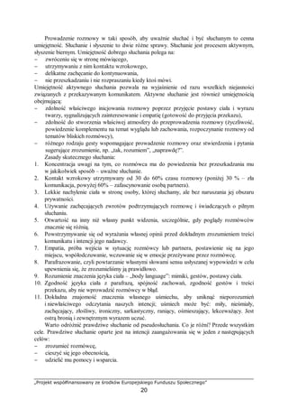 „Projekt współfinansowany ze środków Europejskiego Funduszu Społecznego”
20
Prowadzenie rozmowy w taki sposób, aby uważnie słuchać i być słuchanym to cenna
umiejętność. Słuchanie i słyszenie to dwie różne sprawy. Słuchanie jest procesem aktywnym,
słyszenie biernym. Umiejętność dobrego słuchania polega na:
− zwróceniu się w stronę mówiącego,
− utrzymywaniu z nim kontaktu wzrokowego,
− delikatne zachęcanie do kontynuowania,
− nie przeszkadzaniu i nie rozpraszaniu kiedy ktoś mówi.
Umiejętność aktywnego słuchania pozwala na wyjaśnienie od razu wszelkich niejasności
związanych z przekazywanym komunikatem. Aktywne słuchanie jest również umiejętnością
obejmującą:
− zdolność właściwego inicjowania rozmowy poprzez przyjęcie postawy ciała i wyrazu
twarzy, sygnalizujących zainteresowanie i empatię (gotowość do przyjęcia przekazu),
− zdolność do stworzenia właściwej atmosfery do przeprowadzenia rozmowy (życzliwość,
powiedzenie komplementu na temat wyglądu lub zachowania, rozpoczynanie rozmowy od
tematów bliskich rozmówcy),
− różnego rodzaju gesty wspomagające prowadzenie rozmowy oraz stwierdzenia i pytania
sugerujące zrozumienie, np. „tak, rozumiem”, „naprawdę?”.
Zasady skutecznego słuchania:
1. Koncentracja uwagi na tym, co rozmówca ma do powiedzenia bez przeszkadzania mu
w jakikolwiek sposób – uważne słuchanie.
2. Kontakt wzrokowy utrzymywany od 30 do 60% czasu rozmowy (poniżej 30 % – zła
komunikacja, powyżej 60% – zafascynowanie osobą partnera).
3. Lekkie nachylenie ciała w stronę osoby, której słuchamy, ale bez naruszania jej obszaru
prywatności.
4. Używanie zachęcających zwrotów podtrzymujących rozmowę i świadczących o pilnym
słuchaniu.
5. Otwartość na inny niż własny punkt widzenia, szczególnie, gdy poglądy rozmówców
znacznie się różnią.
6. Powstrzymywanie się od wyrażania własnej opinii przed dokładnym zrozumieniem treści
komunikatu i intencji jego nadawcy.
7. Empatia, próba wejścia w sytuację rozmówcy lub partnera, postawienie się na jego
miejscu, współodczuwanie, wczuwanie się w emocje przeżywane przez rozmówcę.
8. Parafrazowanie, czyli powtarzanie własnymi słowami sensu usłyszanej wypowiedzi w celu
upewnienia się, że zrozumieliśmy ją prawidłowo.
9. Rozumienie znaczenia języka ciała – „body language”: mimiki, gestów, postawy ciała.
10. Zgodność języka ciała z parafrazą, spójność zachowań, zgodność gestów i treści
przekazu, aby nie wprowadzić rozmówcy w błąd.
11. Dokładna znajomość znaczenia własnego uśmiechu, aby uniknąć nieporozumień
i niewłaściwego odczytania naszych intencji; uśmiech może być: miły, nieśmiały,
zachęcający, złośliwy, ironiczny, sarkastyczny, raniący, ośmieszający, lekceważący. Jest
ostrą bronią i zewnętrznym wyrazem uczuć.
Warto odróżnić prawdziwe słuchanie od pseudosłuchania. Co je różni? Przede wszystkim
cele. Prawdziwe słuchanie oparte jest na intencji zaangażowania się w jeden z następujących
celów:
− zrozumieć rozmówcę,
− cieszyć się jego obecnością,
− udzielić mu pomocy i wsparcia.
 