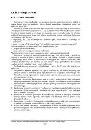 „Projekt współfinansowany ze środków Europejskiego Funduszu Społecznego”
24
4.4. Informacje zwrotne
4.4.1. Materiał nauczania
Informacja zwrotna (feedback) – „to sprzężenie zwrotne między tobą a innymi ludźmi, to
reakcja jednej strony na działania i słowa drugiej, pozwalająca uświadomić sobie, jaki
wywierają wpływ”[7].
Informacja zwrotna to stwierdzenie wyrażające nasze uczucia i postawy w odniesieniu do
konkretnych zachowań drugiego człowieka [16]. Dzięki informacji zwrotnej, budujemy szczere
stosunki z innymi ludźmi, pozwalając im zrozumieć nasze potrzeby, dając im również
możliwość ustosunkowania się do nich, a także umożliwiając zmianę zachowania. Informacja
zwrotna może mieć charakter:
− negatywny, np. „Gdy mi przerywasz i podnosisz głos, irytuje mnie to i zniechęca do
rozmowy”,
− pozytywny, np. „Podziwiam Cię za Twój spokój i opanowanie w trudnych sytuacjach”.
Informacja zwrotna jest, zatem mówieniem drugiej osobie o tym:
− jak przeżywam kontakt z nią,
− jakie odczucia wywołują we mnie jej zachowania.
Aby informacja zwrotna była do przyjęcia, nie należy nigdy oceniać i dawać rad.
Informacja zwrotna jest nam przekazywana przez cały czas: nieformalnie – od rodziny,
znajomych, sąsiadów w postaci reakcji na to, co i jak robimy i formalnie – od przełożonego
komentującego nasze wyniki i podwładnych oceniających nasz sposób kierowania nimi.
Feedback przekazywany jest również od nas samych dzięki gromadzeniu doświadczeń
i analizie naszych reakcji na własne i innych zachowania.
Feedback (informacja zwrotna) według Rolanda i Frances Bee [7] pełni kilka funkcji, m.in.
wpływa na:
1. Utrzymanie i poprawę wyników. Im szybciej dowiemy się, jak dobrze pracujemy, tym
mniejsze zmiany w metodach pracy będą konieczne do osiągnięcia zamierzonego celu.
Niewielkie zmiany wprowadzone odpowiednio wcześnie mogą zapobiec konieczności
większych zmian później.
2. Coaching i doradztwo. Dostrzegając braki w wiedzy, umiejętnościach czy zachowaniu
naszych podwładnych konstruktywny feedback odgrywa kluczową rolę w ukierunkowaniu
na rozwiązania konkretnego problemu lub też w pomocy w znalezieniu własnego sposobu
rozwiązania go.
3. Zdobywanie nowych kompetencji. Feedback jest nieodłączną częścią każdego procesu
uczenia się. Dzięki niemu uczący dowiaduje się, jakie poczynił postępy oraz nad czym
jeszcze powinien pracować.
4. Rozwijanie i uwalnianie potencjału. Konstruktywny feedback w istotnych momentach
rozwoju kariery może zapewnić odpowiednie wykorzystanie rozwoju jednostki dla
konkretnych celów.
5. Rozwój pracy zespołowej. Umiejętność wyrażania konstruktywnej krytyki przez członków
zespołu jest podstawowym składnikiem ich efektywnej współpracy.
6. Podnoszenie morale, motywacja i zaangażowanie. Uznanie dla dobrze wykonanej pracy,
poczucie osiągnięcia celu, uruchomienie potencjału wzrostu i rozwoju stanowią kluczowe
czynniki motywacyjne.
 