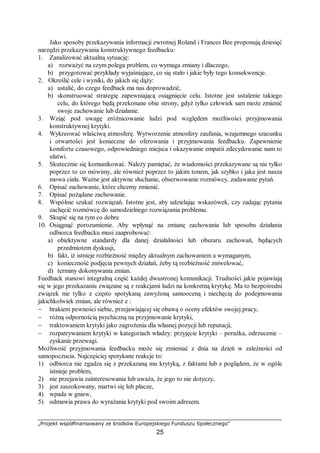 „Projekt współfinansowany ze środków Europejskiego Funduszu Społecznego”
25
Jako sposoby przekazywania informacji zwrotnej Roland i Frances Bee proponują dziesięć
narzędzi przekazywania konstruktywnego feedbacku:
1. Zanalizować aktualną sytuację:
a) rozważyć na czym polega problem, co wymaga zmiany i dlaczego,
b) przygotować przykłady wyjaśniające, co się stało i jakie były tego konsekwencje.
2. Określić cele i wyniki, do jakich się dąży:
a) ustalić, do czego feedback ma nas doprowadzić,
b) skonstruować strategię zapewniającą osiągnięcie celu. Istotne jest ustalenie takiego
celu, do którego będą przekonane obie strony, gdyż tylko człowiek sam może zmienić
swoje zachowanie lub działanie.
3. Wziąć pod uwagę zróżnicowanie ludzi pod względem możliwości przyjmowania
konstruktywnej krytyki.
4. Wykreować właściwą atmosferę. Wytworzenie atmosfery zaufania, wzajemnego szacunku
i otwartości jest konieczne do oferowania i przyjmowania feedbacku. Zapewnienie
komfortu czasowego, odpowiedniego miejsca i okazywanie empatii zdecydowanie nam to
ułatwi.
5. Skutecznie się komunikować. Należy pamiętać, że wiadomości przekazywane są nie tylko
poprzez to co mówimy, ale również poprzez to jakim tonem, jak szybko i jaka jest nasza
mowa ciała. Ważne jest aktywne słuchanie, obserwowanie rozmówcy, zadawanie pytań.
6. Opisać zachowanie, które chcemy zmienić.
7. Opisać pożądane zachowanie.
8. Wspólnie szukać rozwiązań. Istotne jest, aby udzielając wskazówek, czy zadając pytania
zachęcić rozmówcę do samodzielnego rozwiązania problemu.
9. Skupić się na tym co dobre
10. Osiągnąć porozumienie. Aby wpłynąć na zmianę zachowania lub sposobu działania
odbiorca feedbacku musi zaaprobować:
a) obiektywne standardy dla danej działalności lub obszaru zachowań, będących
przedmiotem dyskusji,
b) fakt, iż istnieje rozbieżność między aktualnym zachowaniem a wymaganym,
c) konieczność podjęcia pewnych działań, żeby tą rozbieżność zniwelować,
d) terminy dokonywania zmian.
Feedback stanowi integralną część każdej dwustronej komunikacji. Trudności jakie pojawiają
się w jego przekazaniu związane są z reakcjami ludzi na konkretną krytykę. Ma to bezpośredni
związek nie tylko z często spotykaną zawyżoną samooceną i niechęcią do podejmowania
jakichkolwiek zmian, ale również z :
− brakiem pewności siebie, przejawiającej się obawą o oceny efektów swojej pracy,
− różną odpornością psychiczną na przyjmowanie krytyki,
− traktowaniem krytyki jako zagrożenia dla własnej pozycji lub reputacji,
− rozpatrywaniem krytyki w kategoriach władzy: przyjęcie krytyki – porażka, odrzucenie –
zyskanie przewagi.
Możliwość przyjmowania feedbacku może się zmieniać z dnia na dzień w zależności od
samopoczucia. Najczęściej spotykane reakcje to:
1) odbiorca nie zgadza się z przekazaną mu krytyką, z faktami lub z poglądem, że w ogóle
istnieje problem,
2) nie przejawia zainteresowania lub uważa, że jego to nie dotyczy,
3) jest zaszokowany, martwi się lub płacze,
4) wpada w gniew,
5) odmawia prawa do wyrażania krytyki pod swoim adresem.
 