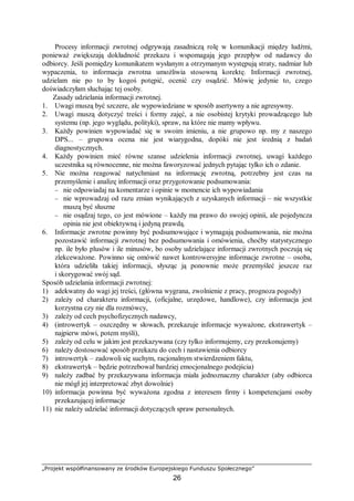 „Projekt współfinansowany ze środków Europejskiego Funduszu Społecznego”
26
Procesy informacji zwrotnej odgrywają zasadniczą rolę w komunikacji między ludźmi,
ponieważ zwiększają dokładność przekazu i wspomagają jego przepływ od nadawcy do
odbiorcy. Jeśli pomiędzy komunikatem wysłanym a otrzymanym występują straty, nadmiar lub
wypaczenia, to informacja zwrotna umożliwia stosowną korektę. Informacji zwrotnej,
udzielam nie po to by kogoś potępić, ocenić czy osądzić. Mówię jedynie to, czego
doświadczyłam słuchając tej osoby.
Zasady udzielania informacji zwrotnej.
1. Uwagi muszą być szczere, ale wypowiedziane w sposób asertywny a nie agresywny.
2. Uwagi muszą dotyczyć treści i formy zajęć, a nie osobistej krytyki prowadzącego lub
systemu (np. jego wyglądu, polityki), spraw, na które nie mamy wpływu.
3. Każdy powinien wypowiadać się w swoim imieniu, a nie grupowo np. my z naszego
DPS... – grupowa ocena nie jest wiarygodna, dopóki nie jest średnią z badań
diagnostycznych.
4. Każdy powinien mieć równe szanse udzielenia informacji zwrotnej, uwagi każdego
uczestnika są równocenne, nie można faworyzować jednych pytając tylko ich o zdanie.
5. Nie można reagować natychmiast na informację zwrotną, potrzebny jest czas na
przemyślenie i analizę informacji oraz przygotowanie podsumowania:
− nie odpowiadaj na komentarze i opinie w momencie ich wypowiadania
− nie wprowadzaj od razu zmian wynikających z uzyskanych informacji – nie wszystkie
muszą być słuszne
− nie osądzaj tego, co jest mówione – każdy ma prawo do swojej opinii, ale pojedyncza
opinia nie jest obiektywną i jedyną prawdą.
6. Informacje zwrotne powinny być podsumowujące i wymagają podsumowania, nie można
pozostawić informacji zwrotnej bez podsumowania i omówienia, choćby statystycznego
np. ile było plusów i ile minusów, bo osoby udzielające informacji zwrotnych poczują się
zlekceważone. Powinno się omówić nawet kontrowersyjne informacje zwrotne – osoba,
która udzieliła takiej informacji, słysząc ją ponownie może przemyśleć jeszcze raz
i skorygować swój sąd.
Sposób udzielania informacji zwrotnej:
1) adekwatny do wagi jej treści, (główna wygrana, zwolnienie z pracy, prognoza pogody)
2) zależy od charakteru informacji, (oficjalne, urzędowe, handlowe), czy informacja jest
korzystna czy nie dla rozmówcy,
3) zależy od cech psychofizycznych nadawcy,
4) (introwertyk – oszczędny w słowach, przekazuje informacje wyważone, ekstrawertyk –
najpierw mówi, potem myśli),
5) zależy od celu w jakim jest przekazywana (czy tylko informujemy, czy przekonujemy)
6) należy dostosować sposób przekazu do cech i nastawienia odbiorcy
7) introwertyk – zadowoli się suchym, racjonalnym stwierdzeniem faktu,
8) ekstrawertyk – będzie potrzebował bardziej emocjonalnego podejścia)
9) należy zadbać by przekazywana informacja miała jednoznaczny charakter (aby odbiorca
nie mógł jej interpretować zbyt dowolnie)
10) informacja powinna być wyważona zgodna z interesem firmy i kompetencjami osoby
przekazującej informacje
11) nie należy udzielać informacji dotyczących spraw personalnych.
 