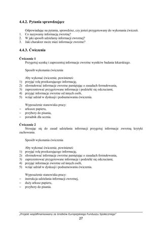 „Projekt współfinansowany ze środków Europejskiego Funduszu Społecznego”
27
4.4.2. Pytania sprawdzające
Odpowiadając na pytania, sprawdzisz, czy jesteś przygotowany do wykonania ćwiczeń.
1. Co nazywamy informacją zwrotną?
2. W jaki sposób udzielamy informacji zwrotnej?
3. Jaki charakter może mieć informacje zwrotne?
4.4.3. Ćwiczenia
Ćwiczenie 1
Przygotuj scenkę i zaprezentuj informacje zwrotne wyników badania lekarskiego.
Sposób wykonania ćwiczenia
Aby wykonać ćwiczenie, powinieneś:
1) przyjąć rolę przekazującego informację,
2) sformułować informacje zwrotne pamiętając o zasadach formułowania,
3) zaprezentować przygotowane informacje i podzielić się odczuciami,
4) przyjąć informacje zwrotne od innych osób,
5) wziąć udział w dyskusji i podsumowaniu ćwiczenia.
Wyposażenie stanowiska pracy:
− arkusze papieru,
− przybory do pisania,
− poradnik dla ucznia.
Ćwiczenie 2
Stosując się do zasad udzielania informacji przygotuj informacje zwrotną krytyki
zachowania.
Sposób wykonania ćwiczenia
Aby wykonać ćwiczenie, powinieneś:
1) przyjąć rolę przekazującego informację,
2) sformułować informacje zwrotne pamiętając o zasadach formułowania,
3) zaprezentować przygotowane informacje i podzielić się odczuciami,
4) przyjąć informacje zwrotne od innych osób,
5) wziąć udział w dyskusji i podsumowaniu ćwiczenia.
Wyposażenie stanowiska pracy:
− instrukcja udzielania informacji zwrotnej,
− duży arkusz papieru,
− przybory do pisania.
 