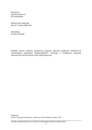 „Projekt współfinansowany ze środków Europejskiego Funduszu Społecznego”
1
Recenzenci:
mgr Dorota Kaczor
dr Iwona Kłóska
Opracowanie redakcyjne:
mgr inż. Tomasz Sułkowski
Konsultacja:
dr Janusz Figurski
Poradnik stanowi obudowę dydaktyczną programu jednostki modułowej 346[02].01.02
„Doskonalenie umiejętności interpersonalnych”, zawartego w modułowym programie
nauczania dla zawodu asystent osoby niepełnosprawnej.
Wydawca
Instytut Technologii Eksploatacji – Państwowy Instytut Badawczy, Radom 2007
 