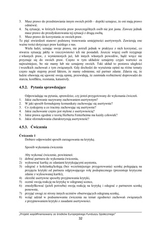 „Projekt współfinansowany ze środków Europejskiego Funduszu Społecznego”
32
3. Masz prawo do przedstawiania innym swoich próśb – dopóki uznajesz, że oni mają prawo
odmówić.
4. Są sytuacje, w których kwestia praw poszczególnych osób nie jest jasna. Zawsze jednak
masz prawo do przedyskutowania tej sytuacji z drugą osobą.
5. Masz prawo do korzystania ze swoich praw.
Te pięć stwierdzeń stanowi podstawę trenowania umiejętności asertywnych. Zawierają one
ważne treści dotyczące praw każdego z nas.
Wielu ludzi, uznając swoje prawa, nie potrafi jednak w praktyce z nich korzystać, co
stwarza sytuację jakby w rzeczywistości ich nie posiadali. Jeszcze więcej osób rezygnuje
z własnych praw, z wymienionych już, lub innych własnych powodów, bądź wręcz nie
przyznaje się do swoich praw. Często w tym układzie uznajemy czyjeś wartości za
najważniejsze, bo nie mamy lub nie uznajemy swoich. Taki układ to postawa uległości
i wszelkich zachowań z tym związanych. Gdy dochodzi do wyrażenia opinii na różne tematy
często nagle stajemy przed faktem, że mamy odmienne, niż partner zdanie. Zdarza się, że
ludzie obawiają się ujawnić swoją opinię, przewidują, że zaistniała rozbieżność doprowadzi do
starcia, konfliktu, rozstania, katastrofy.
4.5.2. Pytania sprawdzające
Odpowiadając na pytania, sprawdzisz, czy jesteś przygotowany do wykonania ćwiczeń.
1. Jakie zachowanie nazywamy zachowaniem asertywnym?
2. W jaki sposób formułujemy komunikaty zachowując się asertywnie?
3. Co zyskujemy a co tracimy zachowując się asertywnie?
4. Jakie zachowanie często jest mylone z asertywnością?
5. Jakie prawa zgodnie z teorią Herberta Fenterheima ma każdy człowiek?
6. Jakie sformułowania charakteryzują asertywność?
4.5.3. Ćwiczenia
Ćwiczenie 1
Dobierz odpowiedni sposób zareagowania na krytykę.
Sposób wykonania ćwiczenia
Aby wykonać ćwiczenie, powinieneś:
1) dobrać partnera do wykonania ćwiczenia,
2) wylosować kartkę ze zdaniami krytykującymi asystenta,
3) odegrać z koleżanką/kolegą (bez wcześniejszego przygotowania) scenkę polegającą na
przyjęciu krytyki od partnera odgrywającego rolę podopiecznego (prezentuje krytyczne
zdanie z wylosowanej kartki),
4) określić asertywne sposoby przyjmowania krytyki,
5) ocenić swoją reakcję na krytykę w odegranej scence,
6) zmodyfikować (jeżeli potrzeba) swoją reakcję na krytykę i odegrać z partnerem scenkę
ponownie,
7) przyjąć uwagi ze strony innych uczniów obserwujących odegraną scenkę,
8) wziąć udział w podsumowaniu ćwiczenia na temat zgodności zachowań związanych
z przyjmowaniem krytyki z zasadami asertywności.
 