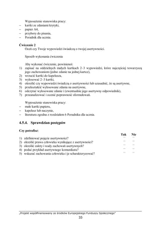 „Projekt współfinansowany ze środków Europejskiego Funduszu Społecznego”
33
Wyposażenie stanowiska pracy:
− kartki ze zdaniami krytyki,
− papier A4,
− przybory do pisania,
− Poradnik dla ucznia.
Ćwiczenie 2
Oceń czy Twoje wypowiedzi świadczą o twojej asertywności.
Sposób wykonania ćwiczenia
Aby wykonać ćwiczenie, powinieneś:
1) zapisać na oddzielnych małych kartkach 2–3 wypowiedzi, które najczęściej towarzyszą
jego zachowaniom (jedno zdanie na jednej kartce),
2) wrzucić kartki do kapelusza,
3) wylosować 2–3 kartki,
4) określić czy wypowiedzi świadczą o asertywności lub uzasadnić, że są asertywne,
5) przekształcić wylosowane zdania na asertywne,
6) odczytać wylosowane zdanie i (ewentualnie jego asertywny odpowiednik),
7) przeanalizować i ocenić poprawność sformułowań.
Wyposażenie stanowiska pracy:
− małe kartki papieru,
− kapelusz lub naczynie,
− literatura zgodna z rozdziałem 6 Poradnika dla ucznia.
4.5.4. Sprawdzian postępów
Czy potrafisz:
Tak Nie
1) zdefiniować pojęcie asertywności? ¨ ¨
2) określić prawa człowieka wynikające z asertywności? ¨ ¨
3) określić zalety i wady zachowań asertywnych? ¨ ¨
4) podać przykład asertywnego komunikatu? ¨ ¨
5) wskazać zachowania człowieka i je scharakteryzować? ¨ ¨
 