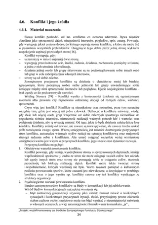 „Projekt współfinansowany ze środków Europejskiego Funduszu Społecznego”
34
4.6. Konflikt i jego źródła
4.6.1. Materiał nauczania
Słowo konflikt pochodzi. od łac. conflictus co oznacza zdarzenie. Bywa również
określane jako sprzeczność dążeń, niezgodność interesów, poglądów, spór, zatarg. Powstaje,
gdy występuje jakieś cenione dobro, do którego aspirują strony konfliktu, a które nie może być
w posiadaniu wszystkich pretendentów. Osiągnięcie tego dobra przez jedną stronę wyklucza
zaspokojenie aspiracji pozostałych stron [16].
Konflikt występuje, gdy:
− uczestniczą w nim co najmniej dwie strony,
− występują przeciwstawne cele, środki, zadania, działania, zachowania pomiędzy stronami,
a jedna z nich utrudnia ich realizacje,
− działania jednej osoby lub grupy skierowane są na podporządkowanie sobie innych osób
lub grup w celu zabezpieczenia własnych interesów,
− strony są od siebie zależne.
Zewnętrznym przejawem konfliktu są działania o charakterze mniej lub bardziej
agresywnym, które podejmują wobec siebie jednostki lub grupy uświadamiające sobie
istniejące między nimi sprzeczności interesów lub poglądów. Ujęcie socjologiczne konfliktu –
brak zgody co do podstawowych wartości.
Według Stonera [39] – Konflikt wynika z konieczności dzielenia się ograniczonymi
zasobami albo prawami czy zajmowania odmiennej decyzji od różnych celów, wartości,
spostrzeżeń.
Czym więc jest konflikt? Konflikty są nieuniknione oraz potrzebne, poza tym naturalne
wszędzie tam, gdzie jest więcej niż jeden człowiek. Definicja: o konflikcie mówimy, wtedy,
gdy dwie lub więcej osób, grup wzajemnie od siebie zależnych spostrzega niemożliwe do
pogodzenia różnice interesów, niemożność realizacji ważnych potrzeb lub/ i wartości oraz
podejmuje działania, aby tę sytuację zmienić. Od tego, jakie to będą działania zależą dalsze losy
konfliktu. Konflikty istniały od zawsze, nie zawsze są rozwiązywalne, ale zawsze trzeba szukać
prób rozwiązania owego sporu. Ważną umiejętnością jest również dostrzeganie pozytywnych
stron konfliktu, autoanaliza własnych stylów reakcji na sytuację konfliktową oraz znajomość
strategii radzenia sobie z konfliktem. Aby umieć osiągnąć wszystkie wyżej wymienione
umiejętności ważna jest wiedza o przyczynach konfliktu, jego istocie oraz dynamice rozwoju.
Przyczyną konfliktu mogą być:
1. Obiektywne warunki powstawania konfliktu.
Konflikt powstaje, gdy istnieją wyodrębnione strony o sprecyzowanych dążeniach, istnieje
współzależność społeczna tj. żadna ze stron nie może osiągnąć swoich celów bez udziału
lub zgody innych stron oraz strony nie pomagają sobie w osiąganiu celów, stanowią
przeszkodę lub blokują realizację dążeń. Konflikt może także tworzyć strony
i współzależność, których wcześniej nie było. Warto również pamiętać o kulturowym
podłożu powstawania sporów, które czasami jest niewidoczne, a decydujące w przebiegu
konfliktu oraz o jego wyniku np. konflikty rasowe czy też konflikty wynikające ze
struktury organizacji.
2. Psychologiczne warunki powstawania konfliktu.
Bardzo częstym powodem konfliktów są błędy w komunikacji lub jej zablokowanie.
Wśród błędów komunikacyjnych najczęściej wymienia się:
− błąd nadmiernej generalizacji używany jako zarzut: zamiast mówić o konkretnych
sytuacjach i konkretnych przyczynach irytacji, złości, przypisujemy pewne zdarzenia
stałym cechom osoby; częściowo może ten błąd wynikać z nieumiejętności mówienia
o własnych uczuciach, a więc nieumiejętności formułowania komunikatu „ja” ,
 