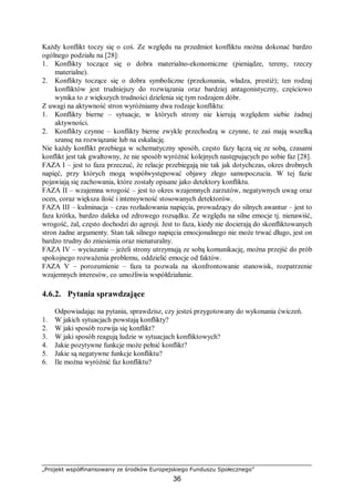 „Projekt współfinansowany ze środków Europejskiego Funduszu Społecznego”
36
Każdy konflikt toczy się o coś. Ze względu na przedmiot konfliktu można dokonać bardzo
ogólnego podziału na [28]:
1. Konflikty toczące się o dobra materialno-ekonomiczne (pieniądze, tereny, rzeczy
materialne).
2. Konflikty toczące się o dobra symboliczne (przekonania, władza, prestiż); ten rodzaj
konfliktów jest trudniejszy do rozwiązania oraz bardziej antagonistyczny, częściowo
wynika to z większych trudności dzielenia się tym rodzajem dóbr.
Z uwagi na aktywność stron wyróżniamy dwa rodzaje konfliktu:
1. Konflikty bierne – sytuacje, w których strony nie kierują względem siebie żadnej
aktywności.
2. Konflikty czynne – konflikty bierne zwykle przechodzą w czynne, te zaś mają wszelką
szansę na rozwiązanie lub na eskalację.
Nie każdy konflikt przebiega w schematyczny sposób, często fazy łączą się ze sobą, czasami
konflikt jest tak gwałtowny, że nie sposób wyróżnić kolejnych następujących po sobie faz [28].
FAZA I – jest to faza przeczuć, że relacje przebiegają nie tak jak dotychczas, okres drobnych
napięć, przy których mogą współwystępować objawy złego samopoczucia. W tej fazie
pojawiają się zachowania, które zostały opisane jako detektory konfliktu.
FAZA II – wzajemna wrogość – jest to okres wzajemnych zarzutów, negatywnych uwag oraz
ocen, coraz większa ilość i intensywność stosowanych detektorów.
FAZA III – kulminacja – czas rozładowania napięcia, prowadzący do silnych awantur – jest to
faza krótka, bardzo daleka od zdrowego rozsądku. Ze względu na silne emocje tj. nienawiść,
wrogość, żal, często dochodzi do agresji. Jest to faza, kiedy nie docierają do skonfliktowanych
stron żadne argumenty. Stan tak silnego napięcia emocjonalnego nie może trwać długo, jest on
bardzo trudny do zniesienia oraz nienaturalny.
FAZA IV – wyciszanie – jeżeli strony utrzymują ze sobą komunikację, można przejść do prób
spokojnego rozważenia problemu, oddzielić emocje od faktów.
FAZA V – porozumienie – faza ta pozwala na skonfrontowanie stanowisk, rozpatrzenie
wzajemnych interesów, co umożliwia współdziałanie.
4.6.2. Pytania sprawdzające
Odpowiadając na pytania, sprawdzisz, czy jesteś przygotowany do wykonania ćwiczeń.
1. W jakich sytuacjach powstają konflikty?
2. W jaki sposób rozwija się konflikt?
3. W jaki sposób reagują ludzie w sytuacjach konfliktowych?
4. Jakie pozytywne funkcje może pełnić konflikt?
5. Jakie są negatywne funkcje konfliktu?
6. Ile można wyróżnić faz konfliktu?
 