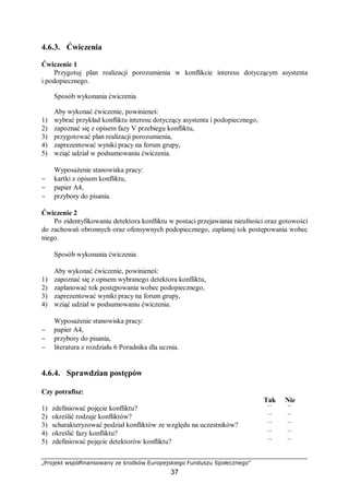„Projekt współfinansowany ze środków Europejskiego Funduszu Społecznego”
37
4.6.3. Ćwiczenia
Ćwiczenie 1
Przygotuj plan realizacji porozumienia w konflikcie interesu dotyczącym asystenta
i podopiecznego.
Sposób wykonania ćwiczenia
Aby wykonać ćwiczenie, powinieneś:
1) wybrać przykład konfliktu interesu dotyczący asystenta i podopiecznego,
2) zapoznać się z opisem fazy V przebiegu konfliktu,
3) przygotować plan realizacji porozumienia,
4) zaprezentować wyniki pracy na forum grupy,
5) wziąć udział w podsumowaniu ćwiczenia.
Wyposażenie stanowiska pracy:
− kartki z opisem konfliktu,
− papier A4,
− przybory do pisania.
Ćwiczenie 2
Po zidentyfikowaniu detektora konfliktu w postaci przejawiania nieufności oraz gotowości
do zachowań obronnych oraz ofensywnych podopiecznego, zaplanuj tok postępowania wobec
niego.
Sposób wykonania ćwiczenia
Aby wykonać ćwiczenie, powinieneś:
1) zapoznać się z opisem wybranego detektora konfliktu,
2) zaplanować tok postępowania wobec podopiecznego,
3) zaprezentować wyniki pracy na forum grupy,
4) wziąć udział w podsumowaniu ćwiczenia.
Wyposażenie stanowiska pracy:
− papier A4,
− przybory do pisania,
− literatura z rozdziału 6 Poradnika dla ucznia.
4.6.4. Sprawdzian postępów
Czy potrafisz:
Tak Nie
1) zdefiniować pojęcie konfliktu? ¨ ¨
2) określić rodzaje konfliktów? ¨ ¨
3) scharakteryzować podział konfliktów ze względu na uczestników? ¨ ¨
4) określić fazy konfliktu? ¨ ¨
5) zdefiniować pojęcie detektorów konfliktu? ¨ ¨
 