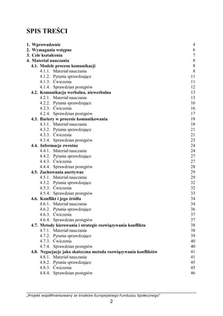 „Projekt współfinansowany ze środków Europejskiego Funduszu Społecznego”
2
SPIS TREŚCI
1. Wprowadzenie 4
2. Wymagania wstępne 6
3. Cele kształcenia 7
4. Materiał nauczania 8
4.1. Modele procesu komunikacji 8
4.1.1. Materiał nauczania 8
4.1.2. Pytania sprawdzające 11
4.1.3. Ćwiczenia 11
4.1.4. Sprawdzian postępów 12
4.2. Komunikacja werbalna, niewerbalna 13
4.2.1. Materiał nauczania 13
4.2.2. Pytania sprawdzające 16
4.2.3. Ćwiczenia 16
4.2.4. Sprawdzian postępów 17
4.3. Bariery w procesie komunikowania 18
4.3.1. Materiał nauczania 18
4.3.2. Pytania sprawdzające 21
4.3.3. Ćwiczenia 21
4.3.4. Sprawdzian postępów 23
4.4. Informacje zwrotne 24
4.4.1. Materiał nauczania 24
4.4.2. Pytania sprawdzające 27
4.4.3. Ćwiczenia 27
4.4.4. Sprawdzian postępów 28
4.5. Zachowania asertywne 29
4.5.1. Materiał nauczania 29
4.5.2. Pytania sprawdzające 32
4.5.3. Ćwiczenia 32
4.5.4. Sprawdzian postępów 33
4.6. Konflikt i jego źródła 34
4.6.1. Materiał nauczania 34
4.6.2. Pytania sprawdzające 36
4.6.3. Ćwiczenia 37
4.6.4. Sprawdzian postępów 37
4.7. Metody kierowania i strategie rozwiązywania konfliktu 38
4.7.1. Materiał nauczania 38
4.7.2. Pytania sprawdzające 39
4.7.3. Ćwiczenia 40
4.7.4. Sprawdzian postępów 40
4.8. Negocjacje jako skuteczna metoda rozwiązywania konfliktów 41
4.8.1. Materiał nauczania 41
4.8.2. Pytania sprawdzające 45
4.8.3. Ćwiczenia 45
4.8.4. Sprawdzian postępów 46
 