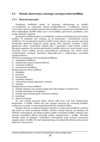„Projekt współfinansowany ze środków Europejskiego Funduszu Społecznego”
38
4.7. Metody kierowania i strategie rozwiązywania konfliktu
4.7.1. Materiał nauczania
Zarządzanie konfliktami polega na aktywnym oddziaływaniu na konflikt,
a w szczególności na rozpoznaniu sytuacji przedkonfliktowej i konfliktowej, wyborze
i stosowaniu właściwej strategii opanowywania konfliktu oraz stymulowania konstruktywnych
form współdziałania. Konflikt składa się ze: stron konfliktu, sprzeczności, przedmiotu, czasu
trwania, dynamiki i natężenia.
Zarządzanie konfliktami opiera się na badaniach z zakresu psychologii dotyczących natury
konfliktu. W badaniach tych wskazuje się na destrukcyjne i konstruktywne procesy
konfliktowe. Do destrukcyjnych skutków konfliktu można zaliczyć: stres, poczucie zagrożenia
(dezaprobata społeczna), negatywne emocje, agresja, złość, nienawiść, wycofanie z relacji,
pogorszenie relacji i komunikacji, odejścia ludzi z organizacji a także podział, rozbicie,
likwidację organizacji. Do pozytywnych skutków konfliktu zalicza się: wzrost energii, wzrost
motywacji, wzrost zaufania, poczucie sprawiedliwości, krystalizacja celu, wzrost wiedzy
o możliwościach rozwiązań, ujawnienie nieprawidłowości i niesprawności, wyzwalanie
współzawodnictwa.
Wyróżnia się następujące formy zarządzania konfliktami:
1) zapobieganie konfliktom,
2) stymulowanie sytuacji współzawodnictwa,
3) wyciszanie konfliktów,
4) rozwiązywanie konfliktów,
Strategie pasywne wobec konfliktów:
1) inwigilacja,
2) perswazja,
3) nacisk-groźba,
4) satysfakcja zastępcza,
5) wykorzystanie sytuacji zagrożenia z zewnątrz,
6) separacja.
Strategie aktywne wobec konfliktów:
1) strategie eliminacji, typu usunięcie jednej strony lub usunięcie wszystkich stron,
2) strategie arbitralnego rozstrzygnięcia,
3) strategie oparte na przetargach: rokowania, mediacje,
4) koncyliacja,
5) arbitraż zewnętrzny.
Do zalet strategii pasywnej można zaliczyć niski koszt oraz brak zaangażowania
bezpośrednio w konflikt. Jednak tego typu strategie zazwyczaj nie rozwiązują konfliktu,
a jedynie go wyciszają, a czasem mogą doprowadzić do eskalacji konfliktu.
Strategie aktywne są najskuteczniejszym sposobem rozwiązywania konfliktów ponieważ
dają szanse na trwałe rozwiązanie konfliktu. Niektóre strategie aktywne, jak eliminacja lub
arbitralne rozstrzygnięcie, pozwalają na bardzo szybkie rozwiązanie konfliktu. Strategie typu:
przetargi, koncyliacja, arbitraż pozwalają uniknąć zaangażowania w konflikt. Natomiast
strategie oparte na eliminacji i arbitralnym rozstrzygnięciu mogą oznaczać konieczność
zaangażowania w konflikt. Do wad strategii przetargu, koncyliacji lub arbitrażu należy zaliczyć
długi czas i znaczny koszt.
 