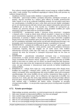 „Projekt współfinansowany ze środków Europejskiego Funduszu Społecznego”
39
Przy wyborze strategii opanowania konfliktu należy zwracać uwagę na: wielkość konfliktu
oraz zalety i wady strategii. Przy konfliktach angażujących większą liczbę osób powinno się
wybierać strategie aktywne.
Zasadniczo wyróżnia się pięć stylów działania w sytuacji konfliktu [28]:
1. UNIKANIE – ignorowanie konfliktu i pomijanie milczeniem, odwlekanie rozwiązań „na
później”, fizyczne wycofanie się z miejsca, gdzie odbywa się konflikt, przekonywanie
siebie i innych, że nic się nie wydarzyło (redefinicja sytuacji); ten styl reakcji często łączy
się z przekonaniem, że konflikt jest sam w sobie złem, poza tym jest zbędny i poniżający;
jest to styl charakterystyczny dla ludzi, których samo napięcie emocjonalne spowodowane
konfliktem jest na tyle silne, że wolą wycofać się z konfliktu niż rozwiązywać go.
Unikanie jest sensowną strategią w sytuacjach, kiedy przedmiot konfliktu jest czymś
nieistotnym, kiedy jest mała szansa na rozwiązanie konfliktu.
2. ŁAGODZENIE – postępowanie zgodne z interesem strony przeciwnej i rezygnacją
z własnych celów z uwagi na obawę utraty dobrych stosunków z innymi czy też obawę
przed osamotnieniem; łagodzenie jest dobrym stylem radzenia sobie, kiedy doszliśmy do
przekonania, że jesteśmy w błędzie i chcemy skorygować nasze stanowisko względem
drugiej strony oraz kiedy przedmiot sporu jest istotny dla przeciwnej strony, a dla nas nie;
jest też uzasadnione racjonalnie, kiedy partner ma nad nami zdecydowaną przewagę, a my
potencjalne zyski i korzystniejsze porozumienie lokujemy w perspektywie czasowej.
3. KONKURENCJA – podejście do konfliktu jak do „gry do wygrania”", gdzie wygrana jest
sukcesem zaś przegrana słabością i utartą prestiżu; często temu podejściu towarzyszy
oczekiwanie wygranej, stąd aby osiągnąć ten cel osoba używa wielu środków
niekoniecznie uczciwych; wybór tego stylu wiąże się z obroną samooceny; reagowanie
z pozycji siły może być korzystne w sytuacjach krytycznych kiedy nie ma czasu na
dyskusje.
4. KOMPROMIS – poszukiwanie wykonalnych rozwiązań wraz z towarzyszącym
przekonaniem, że ludzie powinni chętniej rezygnować z własnych celów i wykazywać
więcej zrozumienia dla interesów innych; zgodnie z tym stylem reagowania na konflikt
każda ze stron może coś zyskać oraz coś stracić; ten sposób reakcji jest dość skuteczny,
kiedy obie strony maja równe siły; kompromis jest użyteczny w sytuacjach, kiedy brakuje
czasu, zaś jego utrzymanie w tymczasowym stanie pozwala na bardzie kompleksową
analizę problemu.
5. KOOPERACJA – reakcja, która wiąże się z wolą zaakceptowania celów drugiej strony
konfliktu bez rezygnacji z własnych celów, wynika zaś z założenia, że zawsze można
znaleźć rozwiązanie, które usatysfakcjonuje obie strony konfliktu; nawet jeśli rozwiązanie
satysfakcjonujące obie strony konfliktu nie jest możliwe, kooperatorzy będą uważali, że
takiego rozwiązania należy szukać. Jest to efektywny styl reagowania na konflikt oraz
użyteczny m.in. wtedy, gdy obie strony mają odmienne cele, bowiem powoduje odkrycie
przyczyn sporu, którymi najczęściej są błędna komunikacja lub jej brak. Analiza własnego
stylu radzenia sobie z konfliktem jest bardzo ważna, szczególnie na początku
rozwiązywania konfliktu – to ona powinna rozpoczynać proces rozwiązywania wszystkich
konfliktów.
4.7.2. Pytania sprawdzające
Odpowiadając na pytania, sprawdzisz, czy jesteś przygotowany do wykonania ćwiczeń.
1. Jakie znasz strategie rozwiązywania konfliktów i na czym one polegają?
2. Jakie czynniki mogą wpływać na przebieg konfliktu?
3. Jakie są etapy wychodzenia z konfliktu?
4. Jakie są i na czym polegają strategie pasywne kierowania konfliktem?
5. Jakie są i na czym polegają strategie aktywne kierowania konfliktem?
 