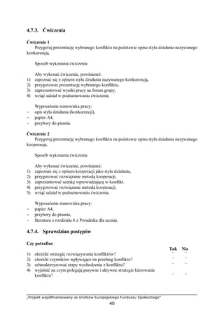 „Projekt współfinansowany ze środków Europejskiego Funduszu Społecznego”
40
4.7.3. Ćwiczenia
Ćwiczenie 1
Przygotuj prezentację wybranego konfliktu na podstawie opisu stylu działania nazywanego
konkurencją.
Sposób wykonania ćwiczenia
Aby wykonać ćwiczenie, powinieneś:
1) zapoznać się z opisem stylu działania nazywanego konkurencją,
2) przygotować prezentację wybranego konfliktu,
3) zaprezentować wyniki pracy na forum grupy,
4) wziąć udział w podsumowaniu ćwiczenia.
Wyposażenie stanowiska pracy:
− opis stylu działania (konkurencji),
− papier A4,
− przybory do pisania.
Ćwiczenie 2
Przygotuj prezentację wybranego konfliktu na podstawie opisu stylu działania nazywanego
kooperacją.
Sposób wykonania ćwiczenia
Aby wykonać ćwiczenie, powinieneś:
1) zapoznać się z opisem kooperacji jako stylu działania,
2) przygotować rozwiązanie metodą kooperacji,
3) zaprezentować scenkę wprowadzającą w konflikt.
4) przygotować rozwiązanie metodą kooperacji,
5) wziąć udział w podsumowaniu ćwiczenia.
Wyposażenie stanowiska pracy:
− papier A4,
− przybory do pisania,
− literatura z rozdziału 6 z Poradnika dla ucznia.
4.7.4. Sprawdzian postępów
Czy potrafisz:
Tak Nie
1) określić strategię rozwiązywania konfliktów? ¨ ¨
2) określić czynników wpływające na przebieg konfliktu? ¨ ¨
3) scharakteryzować etapy wychodzenia z konfliktu? ¨ ¨
4) wyjaśnić na czym polegają pasywne i aktywne strategie kierowania
konfliktu? ¨ ¨
 