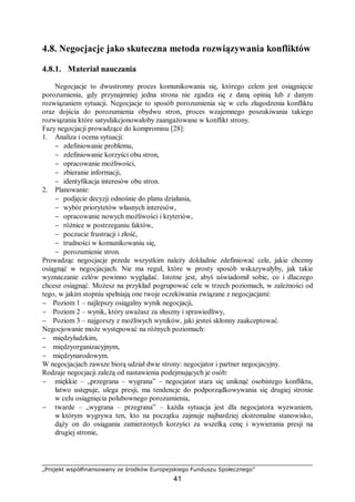 „Projekt współfinansowany ze środków Europejskiego Funduszu Społecznego”
41
4.8. Negocjacje jako skuteczna metoda rozwiązywania konfliktów
4.8.1. Materiał nauczania
Negocjacje to dwustronny proces komunikowania się, którego celem jest osiągnięcie
porozumienia, gdy przynajmniej jedna strona nie zgadza się z daną opinią lub z danym
rozwiązaniem sytuacji. Negocjacje to sposób porozumienia się w celu złagodzenia konfliktu
oraz dojścia do porozumienia obydwu stron, proces wzajemnego poszukiwania takiego
rozwiązania które satysfakcjonowałoby zaangażowane w konflikt strony.
Fazy negocjacji prowadzące do kompromisu [28]:
1. Analiza i ocena sytuacji:
− zdefiniowanie problemu,
− zdefiniowanie korzyści obu stron,
− opracowanie możliwości,
− zbieranie informacji,
− identyfikacja interesów obu stron.
2. Planowanie:
− podjęcie decyzji odnośnie do planu działania,
− wybór priorytetów własnych interesów,
− opracowanie nowych możliwości i kryteriów,
− różnice w postrzeganiu faktów,
− poczucie frustracji i złość,
− trudności w komunikowaniu się,
− porozumienie stron.
Prowadząc negocjacje przede wszystkim należy dokładnie zdefiniować cele, jakie chcemy
osiągnąć w negocjacjach. Nie ma reguł, które w prosty sposób wskazywałyby, jak takie
wyznaczanie celów powinno wyglądać. Istotne jest, abyś uświadomił sobie, co i dlaczego
chcesz osiągnąć. Możesz na przykład pogrupować cele w trzech poziomach, w zależności od
tego, w jakim stopniu spełniają one twoje oczekiwania związane z negocjacjami:
− Poziom 1 – najlepszy osiągalny wynik negocjacji,
− Poziom 2 – wynik, który uważasz za słuszny i sprawiedliwy,
− Poziom 3 – najgorszy z możliwych wyników, jaki jesteś skłonny zaakceptować.
Negocjowanie może występować na różnych poziomach:
− międzyludzkim,
− międzyorganizacyjnym,
− międzynarodowym.
W negocjacjach zawsze biorą udział dwie strony: negocjator i partner negocjacyjny.
Rodzaje negocjacji zależą od nastawienia podejmujących je osób:
− miękkie – „przegrana – wygrana” – negocjator stara się uniknąć osobistego konfliktu,
łatwo ustępuje, ulega presji, ma tendencje do podporządkowywania się drugiej stronie
w celu osiągnięcia polubownego porozumienia,
− twarde – „wygrana – przegrana” – każda sytuacja jest dla negocjatora wyzwaniem,
w którym wygrywa ten, kto na początku zajmuje najbardziej ekstremalne stanowisko,
dąży on do osiągania zamierzonych korzyści za wszelką cenę i wywierania presji na
drugiej stronie,
 