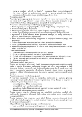 „Projekt współfinansowany ze środków Europejskiego Funduszu Społecznego”
42
− oparte na zasadach – „dwóch zwycięzców” – negocjacje służące zaspokojeniu potrzeb
obu stron, polegają na podejmowaniu decyzji w sprawie poszukiwania takiego
rozwiązania problemu, które będzie satysfakcjonujące dla obu stron.
Twarde negocjacje [45]
Przyjmując tę strategię negocjacji strona stara się realizować własne interesy za wszelką cenę,
nie biorąc pod uwagę interesów drugiej strony. Twarde negocjacje pozycyjne to gra
z przeciwnikiem. W tego rodzaju grze strona zyskuje tyle ile traci druga strona.
Podstawowe założenia strategii twardych negocjacji pozycyjnych:
1. Celem negocjacji jest osiągnięcie wyniku, kosztem drugiej strony – relacja się nie liczy.
2. Nie budowane są relacje długofalowe
3. Strony wysuwają żądania, perswadują, czynią ustępstwa i odrzucają propozycję.
4. Twarde negocjacje pozycyjne dopuszczają stosowanie manipulacji, brudnych chwytów.
5. Rywalizacja o znane określone dobro, przedmiot przetargu jest znany, określony od
początku, spór dotyczy tylko jego podziału.
6. Próba przekonania przeciwnika by zrezygnował ze swojego stanowiska i przyjął nasze
propozycje.
7. Najbardziej pożądany wynik to przyjęcie w całości propozycji drugiej strony
8. Wynik typowy to kompromis pomiędzy wyjściowymi stanowiskami obydwu stron.
9. Procedura negocjacji polega na tym, że każda ze stron zajmuje kolejne stanowiska – składa
oferty i walczy o nie.
Fazy negocjacji twardych:
1. Ustalenia wstępne – sprawy organizacyjne, porządek rozmów.
2. Otwarcie – złożenie propozycji wstępnych , ich uzasadnienie.
3. Złożenie kolejnych propozycji – ustępstwa. Próba rozpoznania dolnej linii drugiej strony.
4. Przetarg końcowy – odbywa się gdy strony są gotowe zawrzeć porozumienie.
5. Spisanie porozumienia.
Zachowania twardych negocjatorów
Typowe jest stawianie wygórowanych żądań, wymuszanie ustępstw, usztywnianie stanowisk,
walka o pozycję dominującą, maskowanie prawdziwych celów, wprowadzanie w błąd,
stosowanie niedomówień, odwoływanie się do gróźb, okazywanie silnych emocji, stosowanie
ataków personalnych, argumentów obraźliwych, dotykanie drugiej strony, przeciąganie
negocjacje, wikłanie informacji, zamykanie się, odmowa negocjacji oraz stosowanie brudnych
chwytów.
Presja i manipulacja w twardych negocjacjach
W twardych negocjacjach stosuje się manipulacje nastawione na uzyskanie przewagi
i realizację własnych celów, bez zwracania uwagi na drugą stronę. Taktyki te nazywane są
brudnymi chwytami. Mają one za zadanie:
− wzbudzić poczucie słabość w drugiej stronie,
− wzbudzić brak wiary we własne możliwości,
− spowodować chęć szybkiego zakończenia negocjacji kosztem uzyskanych wyników,
− dać poczucie zadowolenia z miernych wyników.
Twardy przetarg pozycyjny charakteryzuje się, najogólniej, stawianiem wysokich ofert
wyjściowych, ukrywaniem informacji, blefowaniem, stosowaniem wojny psychologicznej
i podstępnych taktyk.
Twardy negocjator chce wygrywać, często jednak kończy rozmowy, otrzymując równie
twardą odpowiedź, która przerywa kontakt, pogarsza wzajemne stosunki, a często prowadzi
do zerwania wszelkich układów.
Aby zwiększyć swoją siłę negocjacyjną w twardym przetargu:
− bazuj na źródłach uznawanych przez drugą stronę za wiarygodne,
 