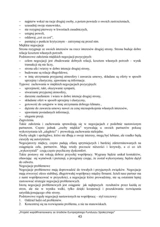 „Projekt współfinansowany ze środków Europejskiego Funduszu Społecznego”
43
− najpierw wskaż na racje drugiej osoby, a potem powiedz o swoich zastrzeżeniach,
− uzasadnij swoje stanowisko,
− nie rezygnuj pierwszy w kwestiach zasadniczych,
− ustępuj powoli,
− oddawaj „coś za coś”,
− pamiętaj o punkcie krytycznym – zatrzymaj się przed nim.
Miękkie negocjacje
Strona rezygnuje ze swoich interesów na rzecz interesów drugiej strony. Strona buduje dobre
relacje kosztem własnych potrzeb.
Podstawowe założenia miękkich negocjacji pozycyjnych:
− celem negocjacji jest zbudowanie dobrych relacji, kosztem własnych potrzeb – wynik
transakcji się nie liczy,
− strona ufa i wierzy w dobre intencje drugiej strony,
− budowane są relacje długofalowe,
− w imię utrzymania przyjaznej atmosfery i zawarcia umowy, składane są oferty w sposób
uprzejmy i elastyczny, ujawniane są informacje.
Typowe zachowania w miękkich negocjacjach pozycyjnych:
− uprzejmość, takt, okazywanie sympatii,
− stwarzanie przyjaznej atmosfery,
− darzenie zaufaniem i wiara w dobre intencje drugiej strony,
− składanie ofert w sposób uprzejmy i elastyczny,
− gotowość do ustępstw w imię utrzymania dobrego klimatu ,
− dążenie do zawarcia umowy nawet za cenę niezaspokojenia własnych interesów,
− ujawnianie posiadanych informacji,
− uleganie presji.
Zagrożenia.
Takie założenia i zachowania sprawdzają się w negocjacjach z podobnie nastawionym
partnerem. Często jednak „osoby miękkie” wyzwalają u swoich partnerów pokusę
wykorzystania ich „uległości” i prowokują zachowania nielojalne.
Osoby uległe i spolegliwe, które nie dbają o swoje interesy, mogą być lubiane, ale rzadko będą
cieszyły się autorytetem.
Negocjatorzy miękcy, często padają ofiarą sprytniejszych i bardziej zdeterminowanych na
osiągnięcia celu, partnerów. Mają wtedy poczucie niższości i krzywdy, a ci co ich
„wykorzystali” czują często psychiczny dyskomfort.
Takie postawy nie rokują dobrze przyszłej współpracy. Wygrany będzie unikał kontaktów,
obawiając się wymówek i pretensji, a przegrany czując, że został wykorzystany, będzie dążył
do odwetu.
Negocjacje problemowe
Negocjacje problemowe mają doprowadzić do trwałych i przyjaznych związków. Negocjacje
mają otworzyć okres stabilnej, długotrwałej współpracy między firmami. Jeżeli nasz partner ma
z nami współpracować w przyszłości, a negocjacje które prowadzimy, nie są ostatnimi lepiej
zastosować strategie negocjacji problemowych.
Istotą negocjacji problemowych jest osiąganie jak najlepszych rezultatów przez każdą ze
stron, ale nie w wyniku walki, tylko dzięki kooperacji i poszukiwaniu rozwiązania
satysfakcjonującego obie strony.
Podstawowe reguły negocjacji nastawionych na współpracę – styl rzeczowy:
1. Oddziel ludzi od problemów.
2. Koncentruj się na rozwiązaniu problemu, a nie na stanowiskach.
 