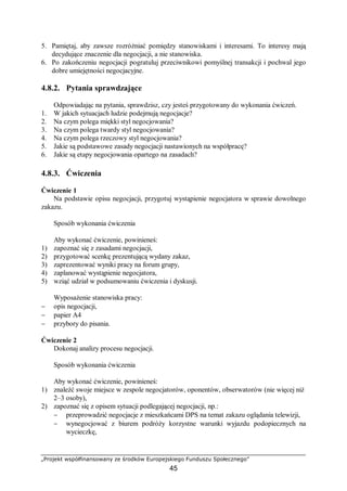„Projekt współfinansowany ze środków Europejskiego Funduszu Społecznego”
45
5. Pamiętaj, aby zawsze rozróżniać pomiędzy stanowiskami i interesami. To interesy mają
decydujące znaczenie dla negocjacji, a nie stanowiska.
6. Po zakończeniu negocjacji pogratuluj przeciwnikowi pomyślnej transakcji i pochwal jego
dobre umiejętności negocjacyjne.
4.8.2. Pytania sprawdzające
Odpowiadając na pytania, sprawdzisz, czy jesteś przygotowany do wykonania ćwiczeń.
1. W jakich sytuacjach ludzie podejmują negocjacje?
2. Na czym polega miękki styl negocjowania?
3. Na czym polega twardy styl negocjowania?
4. Na czym polega rzeczowy styl negocjowania?
5. Jakie są podstawowe zasady negocjacji nastawionych na współpracę?
6. Jakie są etapy negocjowania opartego na zasadach?
4.8.3. Ćwiczenia
Ćwiczenie 1
Na podstawie opisu negocjacji, przygotuj wystąpienie negocjatora w sprawie dowolnego
zakazu.
Sposób wykonania ćwiczenia
Aby wykonać ćwiczenie, powinieneś:
1) zapoznać się z zasadami negocjacji,
2) przygotować scenkę prezentującą wydany zakaz,
3) zaprezentować wyniki pracy na forum grupy,
4) zaplanować wystąpienie negocjatora,
5) wziąć udział w podsumowaniu ćwiczenia i dyskusji.
Wyposażenie stanowiska pracy:
− opis negocjacji,
− papier A4
− przybory do pisania.
Ćwiczenie 2
Dokonaj analizy procesu negocjacji.
Sposób wykonania ćwiczenia
Aby wykonać ćwiczenie, powinieneś:
1) znaleźć swoje miejsce w zespole negocjatorów, oponentów, obserwatorów (nie więcej niż
2–3 osoby),
2) zapoznać się z opisem sytuacji podlegającej negocjacji, np.:
− przeprowadzić negocjacje z mieszkańcami DPS na temat zakazu oglądania telewizji,
− wynegocjować z biurem podróży korzystne warunki wyjazdu podopiecznych na
wycieczkę,
 