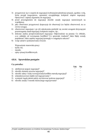 „Projekt współfinansowany ze środków Europejskiego Funduszu Społecznego”
46
3) przygotować się w zespole do negocjacji (wybranej/przydzielonej sytuacji), zgodnie z rolą,
którą przyjął (negocjatora, oponenta) uwzględniając kolejność etapów negocjacji.
Opracować i zapisać argumenty do negocjacji,
4) przed przystąpieniem do negocjacji określić zasady negocjacji nastawionych na
współpracę,
5) jako obserwator przygotować dyspozycje do obserwacji (co będzie obserwował, na co
zwróci uwagę),
6) obserwować negocjacje i po ich zakończeniu podzielić się swoimi uwagami dotyczącymi
przestrzegania zasad negocjacji, kolejności etapów, itp.,
7) dokonać analizy przeprowadzonych negocjacji. Odpowiedzieć na pytania: Co zbliżało,
a co oddalało od rozwiązania konfliktu? Co sprawiało trudność? Jakie błędy zostały
popełnione? Jakie aspekty negocjacji pomogły w osiągnięciu sukcesu?
8) wziąć udział w podsumowaniu ćwiczeń.
Wyposażenie stanowiska pracy:
− kartki A4,
− mazaki,
− opisy sytuacji konfliktowych.
4.8.4. Sprawdzian postępów
Czy potrafisz:
Tak Nie
1) zdefiniować pojęcie negocjacji? ¨ ¨
2) określić elementy procesu negocjacji? ¨ ¨
3) określić zalety i wady rozwiązywania konfliktu metodą negocjacji? ¨ ¨
4) scharakteryzować miękki styl negocjowania ? ¨ ¨
5) wymienić reguły jakimi należy się kierować podczas negocjacji? ¨ ¨
6) określić zasady i warunki skutecznego negocjowania? ¨ ¨
 