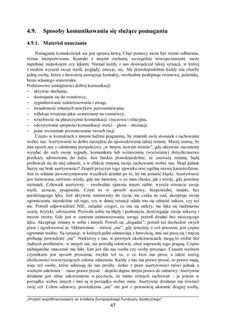 „Projekt współfinansowany ze środków Europejskiego Funduszu Społecznego”
47
4.9. Sposoby komunikowania się służące pomaganiu
4.9.1. Materiał nauczania
Pomaganie komukolwiek nie jest sprawą łatwą. Chęć pomocy może być różnie odbierana,
różnie interpretowana. Kontakt z innymi osobami, szczególnie nowopoznanymi, może
napełniać niepokojem czy lękiem. Niemal każdy z nas doświadczał takiej sytuacji, w której
z trudem wyrażał swoje myśli, poglądy, emocje, etc. Ale prawdopodobnie każdy zna choćby
jedną osobę, która z łatwością nawiązuje kontakty, swobodnie podejmuje rozmowę, polemikę,
broni własnego stanowiska.
Podstawowe umiejętności dobrej komunikacji:
− aktywne słuchanie,
− dostrajanie się do rozmówcy,
− sygnalizowanie zainteresowania i uwagi,
− świadomość własnych nawyków porozumiewania,
− refleksja wrażenia jakie zostawiamy na rozmówcy,
− wrażliwość na płaszczyźnie komunikacji: rzeczowa i relacyjna,
− odczytywanie spójności komunikacji: treści – głosu – intonacji,
− jasne zrozumiałe prezentowanie swoich racji.
Często w kontaktach z innymi ludźmi pragniemy, by zmienili swój stosunek i zachowanie
wobec nas. Asertywność to dobre narzędzie do spowodowania takiej zmiany. Mamy szansę, by
inni ujrzeli nas z odmiennej perspektywy „w innym, nowym świetle”, gdy aktywnie zaczniemy
wysyłać do nich swoje sygnały, komunikaty lub wzmocnimy (wyciszamy) dotychczasowe
przekazy adresowane do ludzi. Jest bardzo prawdopodobne, że zauważą zmianę, będą
próbowali się do niej odnieść, a w efekcie zmienią swoje zachowanie wobec nas. Skąd jednak
bierze się brak asertywności? Zespół przyczyn tego zjawiska nosi ogólną nazwę katastrofizmu.
Jest to właśnie powstrzymywanie wszelkich działań po to, by nie ponieść klęski. Asertywność
jest hamowana zarówno wtedy, gdy nie mówimy, o co nam chodzi, jak i wtedy, gdy jesteśmy
nieśmiali. Człowiek asertywny – swobodnie ujawnia innym siebie, wyraża otwarcie swoje
myśli, uczucia, pragnienia. Czyni to w sposób uczciwy, bezpośredni, śmiało, bez
paraliżującego lęku. Jest aktywnie nastawiony do życia, nie czeka na cud, akceptuje swoje
ograniczenia, niezależnie od tego, czy w danej sytuacji udało mu się odnieść sukces, czy też
nie. Potrafi odpowiedzieć NIE, zażądać czegoś, co mu się należy, nie lęka się nadmiernie
oceny, krytyki, odrzucenia. Pozwala sobie na błędy i potknięcia, dostrzegając swoje sukcesy i
mocne strony. Gdy jest w centrum zainteresowania, uwagi, potrafi działać bez niszczącego
lęku. Akceptuje zmiany w sobie i innych. Potrafi się „dogadać”, potrafi też dochodzić swych
praw i egzekwować je. Odmawianie – mówić „nie”, gdy jesteśmy o coś proszeni, jest często
ogromnie trudno. Są sytuacje, w których jedni odmawiają z łatwością, inni zaś pocą się i męczą
próbując powiedzieć „nie”. Niektórzy z nas, w pewnych okolicznościach, mogą to zrobić bez
żadnych problemów, w innych zaś, nie potrafią odmówić, choć naprawdę tego pragną. Często
niebagatelne znaczenie ma fakt, kim jest dla nas osoba czy osoby proszące. Czasem ważnym
czynnikiem jest sposób proszenia, zwykle też to, o co ktoś nas prosi, a także szereg
okoliczności towarzyszących całemu zdarzeniu. Każdy z nas ma prawo prosić, to prawo mają,
więc też osoby, które adresują do nas prośby. Jedno z praw asertywności mówi jednak o
ważnym założeniu: – masz prawo prosić – dopóki dajesz innym prawo do odmowy. Asertywne
działanie jest silnie zakorzenione w poczuciu, że mimo różnych zachowań – ja jestem w
porządku wobec innych i inni są w porządku wobec mnie. Asertywne działanie ma również
swój cel. Celem odmowy, powiedzenia „nie” nie jest z pewnością ukaranie drugiej osoby,
 