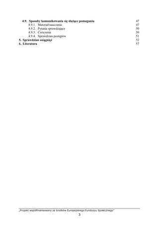 „Projekt współfinansowany ze środków Europejskiego Funduszu Społecznego”
3
4.9. Sposoby komunikowania się służące pomaganiu 47
4.9.1. Materiał nauczania 47
4.9.2. Pytania sprawdzające 50
4.9.3. Ćwiczenia 50
4.9.4. Sprawdzian postępów 51
5. Sprawdzian osiągnięć 52
6. Literatura 57
 