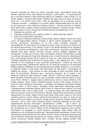 „Projekt współfinansowany ze środków Europejskiego Funduszu Społecznego”
48
poczucie, pouczanie jej, odwet ani zemsta, pokonanie kogoś, udowodnienie komuś jego
słabości, zależności od nas. Jeżeli dążymy do któregoś z tych skutków – to z pewnością nie
jest to asertywna odmowa. Celem asertywnej odmowy jest zadbanie o siebie. Chodzi o to, by
działać zgodnie z własnymi priorytetami. Podobnie, jak mamy prawo do bycia asertywnym,
mamy też w tej kwestii wolny wybór. Jeżeli nie decydujemy się na asertywną odmowę
z własnych powodów – realizujemy w ten sposób własne, niepodważalne prawo do tego, by
nie być asertywnym. Jeżeli wybieramy asertywną odmowę – możemy korzystać ze schematu,
który ułatwia nam to zadanie. Przede wszystkim trzeba pamiętać, że odmowa ma być czytelna,
stanowcza, jasna i uczciwa. Powinna być sformułowana jako komunikat typu JA [28].
1. Etap pierwszy: powiedz „nie”.
2. Etap drugi: poinformuj o tym, czego nie zrobisz, co zrobisz, (jaki masz zamiar).
3. Etap trzeci: podaj krótkie wyjaśnienie.
W naszych codziennych kontaktach, słysząc prośbę, żądanie, błaganie, staramy się czasem
„uciec” od bezpośredniej odmowy. Szukamy w głowie różnych argumentów, wymyślamy
powody, okoliczności, powołujemy się na inne osoby, nierzadko zaczynamy od
usprawiedliwień. Po prostu boimy się, by kogoś nie zranić, urazić, nie chcemy, by ludzie się na
nas obrażali (przeczuwamy, że się obrażą). Często w ten sposób narażamy się na wtargnięcie
na nasze terytorium psychologiczne i tego różne konsekwencje. Terytorium psychologiczne
obejmuje nasze plany, dążenia, marzenia, potrzeby, motywy, działania, pragnienia, sądy
i przekonania. To także nasze uczucia, myśli, wspomnienia, marzenia. Gdy inni ludzie oceniają
nas, atakują, narzucają nam swoją wolę, decydują za nas w naszych sprawach, odmawiają nam
praw, wprowadzają znaczące dla nas zmiany nie licząc się z nimi, dysponują przedmiotami
i środkami będącymi naszą własnością bez naszej zgody, a także planują nasz czas – często
dochodzi do ich wtargnięcia w nasze terytorium psychologiczne. Czujemy się wtedy pod
presją, bywamy spięci, sparaliżowani, złościmy się, nie wiemy jak zareagować. W odpowiedzi
niekiedy ulegamy, poddajemy się zewnętrznej presji, kiedy indziej obrażamy się. Jest możliwe,
że będziemy działać w myśl zasady „Jak Kuba Bogu, tak Bóg Kubie” i zdecydujemy się
odpłacić tym samym, – czyli ruszymy do ataku wkraczając na cudze terytorium. Skutki są
łatwe do przewidzenia. Wystarcza nam z pewnością wyobraźni. By do każdej z tych
możliwości dopisywać kilka możliwych "ciągów dalszych". Ważne jest, byśmy pamiętali, że
mamy absolutnie niezbywalne prawo do tego, by posiadać własne terytorium i prawo do tego,
by go bronić. Można to osiągnąć poprzez jednoznaczną, uczciwą i szczerą odmowę, która
posiada ogromne walory. Przede wszystkim jesteśmy szczerzy wobec innych, mówimy im
uczciwie o sobie, traktujemy ich poważnie, z szacunkiem, nie próbujemy ich okłamać. Ponadto
dbamy o siebie i o swoje interesy. Zyskujemy własne zadowolenie. Odmawiając zgodnie
z zaproponowanym schematem dajemy innym szansę, by usłyszeli naszą odmowę i nie tracili
niepotrzebnie czasu i siły na dalsze próby – by mogli ją przyjąć, jako naszą jednoznaczną,
stanowczą decyzję. Stwarza to dobry grunt do dalszego negocjowania, jeżeli chcemy, możemy
zaproponować coś innego. Stając otwarcie przed druga osobą mamy szansę, że obie strony
zakończą rozmowę. Czasem odmowa sprawia komuś przykrość, lecz mimo to, mamy do niej
prawo, jeżeli nasze intencje są asertywne. Istnieją również asertywne strategie radzenia sobie
z krytyką, a jest to nader często spotykany sposób uzyskiwania informacji na nasz temat.
Niejednokrotnie słyszymy stwierdzenia: „beznadziejnie to zrobiłeś...”, „źle to robisz”, itp.
Bardzo różnie także na nie reagujemy, zależnie od tego jak jest wyrażona. Jeśli jest ona ogólna
(np. dowiadujemy się, że zawsze robimy coś źle, beznadziejnie) reagujemy na dwa sposoby.
Wycofujemy się, rezygnując ze swoich interesów i przyjmując opinię drugiej osoby lub
atakujemy ją, m.in. krytykując jej zachowanie. Najczęściej jednak zapominamy, że ocena, którą
słyszymy pod naszym adresem jest zbyt ogólna. Aby móc wyrazić swoją opinię musimy poznać
więcej konkretów dotyczących pretensji do nas naszego rozmówcy. To jest właśnie głównym
sensem asertywnych strategii radzenia sobie z krytyką. Aby jak najlepiej poradzić sobie
 
