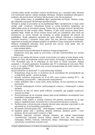 „Projekt współfinansowany ze środków Europejskiego Funduszu Społecznego”
49
z krytyką należy przede wszystkim otwarcie skonfrontować się z zarzutami (także ukrytymi
i nie wyrażonymi wprost) i zdobyć niezbędne informacje. Zdobycie niezbędnych informacji to
podstawa, aby przeciwstawić się krytyce lub skorzystać z niej, aby się poprawić.
Często jednak wiemy, że popełniliśmy błąd i spodziewamy się krytyki. Możemy wtedy,
aby załagodzić czyjś gniew lub pretensje uprzedzić krytykę.
Strategia ta polega na przyznaniu się do popełnionego błędu i przeproszenia za niego zanim
nastąpi „atak” rozmówcy. Uprzedzenie krytyki to rodzaj żartobliwej manipulacji, nie
odpowiedniej raczej do poważnych sytuacji. Trzeba więc tą strategię stosować sporadycznie,
bo nadużywana nie daje swojego efektu. Wiadomo, że jako osoby asertywne mamy prawo
popełniać błędy. Jednak nie zawsze krytyka naszej osoby jest uzasadniona. Ktoś może nas
skrytykować za rzeczy, których nie uważamy za godne potępienia lub których nie
popełniliśmy. Wtedy najlepszym sposobem jest także zdobycie informacji o konkretnych
zarzutach rozmówcy i wyrażenie swojej opinii. Tak więc głównym sensem asertywnego
reagowania na krytykę jest umiejętne przejście od ogólników (często raniących) do konkretów.
Zdobycie niezbędnych informacji, które pozwolą nam wyrazić swoją opinię. Aby zaś
asertywnie odebrać krytykę trzeba:
− uznać istnienie faktów,
− wykorzystać krytyczne informacje do poprawy swojego postępowania,
− potraktować ocenę jako opinię na swój temat, a nie jako odzwierciedlenie tzw. prawdy
obiektywnej.
Czasami to my musimy lub chcemy wyrazić swoją krytykę czy opinię na temat drugiej osoby.
Ważne jest wtedy, aby konkretnie wyrazić swoje zarzuty, korzystając z komunikatów typu JA
i TY. Komunikat typu JA to informacja na mój temat (o moich uczuciach, myślach
zamiarach...). JA jestem podmiotem. Komunikaty typu TY to informacja na twój temat. Mówi
o tym, co JA sądzę o TOBIE. Należy więc zwracać się bezpośrednio do osoby i mówić o niej
nie używając ogólników.
Jak porozumiewać się skutecznie? 11 zasad skutecznego słuchania.
1. Koncentracja uwagi na tym, co rozmówca ma do powiedzenia bez przeszkadzania mu
w jakikolwiek sposób – uważne słuchanie.
2. Kontakt wzrokowy utrzymywany od 30 do 60% czasu rozmowy (poniżej 30 % – zła
komunikacja, powyżej 60% – zafascynowanie osobą partnera).
3. Lekkie nachylenie ciała w stronę osoby, której słuchamy, ale bez naruszania jej obszaru
prywatności.
4. Używanie zachęcających zwrotów podtrzymujących rozmowę i świadczących o pilnym
słuchaniu.
5. Otwartość na inny niż własny punkt widzenia, szczególnie, gdy poglądy rozmówców
znacznie się różnią.
6. Powstrzymywanie się od wyrażania własnej opinii przed dokładnym zrozumieniem treści
komunikatu i intencji jego nadawcy.
7. Empatia, próba wejścia w sytuację rozmówcy lub partnera, postawienie się na jego
miejscu, współodczuwanie, wczuwanie się w emocje przeżywane przez rozmówcę.
8. Parafrazowanie czyli powtarzanie własnymi słowami sensu usłyszanej wypowiedzi w celu
upewnienia się, że zrozumieliśmy ją prawidłowo.
9. Rozumienie znaczenia języka ciała – „body language”: mimiki, gestów, postawy ciała.
10. Zgodność języka ciała z parafrazą, spójność zachowań, zgodność gestów i treści
przekazu, aby nie wprowadzić rozmówcy w błąd.
11. Dokładna znajomość znaczenia własnego uśmiechu, aby uniknąć nieporozumień
i niewłaściwego odczytania naszych intencji; uśmiech może być: miły, nieśmiały,
zachęcający, złośliwy, ironiczny, sarkastyczny, raniący, ośmieszający, lekceważący. Jest
ostrą bronią i zewnętrznym wyrazem uczuć.
 