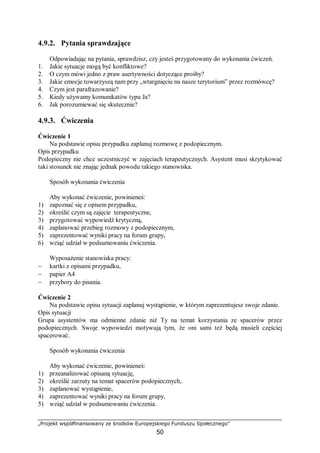 „Projekt współfinansowany ze środków Europejskiego Funduszu Społecznego”
50
4.9.2. Pytania sprawdzające
Odpowiadając na pytania, sprawdzisz, czy jesteś przygotowany do wykonania ćwiczeń.
1. Jakie sytuacje mogą być konfliktowe?
2. O czym mówi jedno z praw asertywności dotyczące prośby?
3. Jakie emocje towarzyszą nam przy „wtargnięciu na nasze terytorium” przez rozmówcę?
4. Czym jest parafrazowanie?
5. Kiedy używamy komunikatów typu Ja?
6. Jak porozumiewać się skutecznie?
4.9.3. Ćwiczenia
Ćwiczenie 1
Na podstawie opisu przypadku zaplanuj rozmowę z podopiecznym.
Opis przypadku
Podopieczny nie chce uczestniczyć w zajęciach terapeutycznych. Asystent musi skrytykować
taki stosunek nie znając jednak powodu takiego stanowiska.
Sposób wykonania ćwiczenia
Aby wykonać ćwiczenie, powinieneś:
1) zapoznać się z opisem przypadku,
2) określić czym są zajęcie terapeutyczne,
3) przygotować wypowiedź krytyczną,
4) zaplanować przebieg rozmowy z podopiecznym,
5) zaprezentować wyniki pracy na forum grupy,
6) wziąć udział w podsumowaniu ćwiczenia.
Wyposażenie stanowiska pracy:
− kartki z opisami przypadku,
− papier A4
− przybory do pisania.
Ćwiczenie 2
Na podstawie opisu sytuacji zaplanuj wystąpienie, w którym zaprezentujesz swoje zdanie.
Opis sytuacji
Grupa asystentów ma odmienne zdanie niż Ty na temat korzystania ze spacerów przez
podopiecznych. Swoje wypowiedzi motywują tym, że oni sami też będą musieli częściej
spacerować.
Sposób wykonania ćwiczenia
Aby wykonać ćwiczenie, powinieneś:
1) przeanalizować opisaną sytuację,
2) określić zarzuty na temat spacerów podopiecznych,
3) zaplanować wystąpienie,
4) zaprezentować wyniki pracy na forum grupy,
5) wziąć udział w podsumowaniu ćwiczenia.
 