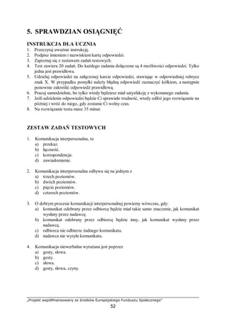 „Projekt współfinansowany ze środków Europejskiego Funduszu Społecznego”
52
5. SPRAWDZIAN OSIĄGNIĘĆ
INSTRUKCJA DLA UCZNIA
1. Przeczytaj uważnie instrukcję.
2. Podpisz imieniem i nazwiskiem kartę odpowiedzi.
3. Zapoznaj się z zestawem zadań testowych.
4. Test zawiera 20 zadań. Do każdego zadania dołączone są 4 możliwości odpowiedzi. Tylko
jedna jest prawidłowa.
5. Udzielaj odpowiedzi na załączonej karcie odpowiedzi, stawiając w odpowiedniej rubryce
znak X. W przypadku pomyłki należy błędną odpowiedź zaznaczyć kółkiem, a następnie
ponownie zakreślić odpowiedź prawidłową.
6. Pracuj samodzielnie, bo tylko wtedy będziesz miał satysfakcję z wykonanego zadania.
7. Jeśli udzielenie odpowiedzi będzie Ci sprawiało trudność, wtedy odłóż jego rozwiązanie na
później i wróć do niego, gdy zostanie Ci wolny czas.
8. Na rozwiązanie testu masz 35 minut.
ZESTAW ZADAŃ TESTOWYCH
1. Komunikacja interpersonalna, to
a) przekaz.
b) łączność.
c) korespondencja.
d) zawiadomienie.
2. Komunikacja interpersonalna odbywa się na jednym z
a) trzech poziomów.
b) dwóch poziomów.
c) pięciu poziomów.
d) czterech poziomów.
3. O dobrym procesie komunikacji interpersonalnej powiemy wówczas, gdy:
a) komunikat odebrany przez odbiorcę będzie miał takie samo znaczenie, jak komunikat
wysłany przez nadawcę.
b) komunikat odebrany przez odbiorcę będzie inny, jak komunikat wysłany przez
nadawcę.
c) odbiorca nie odbierze żadnego komunikatu.
d) nadawca nie wysyła komunikatu.
4. Komunikacja niewerbalna wyrażana jest poprzez
a) gesty, słowa.
b) gesty.
c) słowa.
d) gesty, słowa, czyny.
 