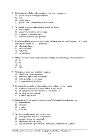 „Projekt współfinansowany ze środków Europejskiego Funduszu Społecznego”
53
5. Komunikacja werbalna to komunikat przekazywany za pomocą
a) gestów i odpowiedniej postawy ciała.
b) słów.
c) gestów i słów.
d) gestów, słów i odpowiedniej postawy ciała.
6. W procesie skutecznego komunikowania się nie należy
a) mówić wprost.
b) utrzymywać kontaktu wzrokowego.
c) przerywać swojemu rozmówcy.
d) traktować rozmówcy jak partnera.
7. Prośba o dokładne sprecyzowanie intencji nadawcy poprzez zadanie pytania: „Czy to co
usłyszałam oznacza, że........” jest formą
a) odzwierciedlania.
b) parafrazowania.
c) klaryfikacji.
d) potwierdzania.
8. Odmowa w zachowaniu asertywnym powinna być sformułowana jako komunikat typu
a) Ja.
b) Ty.
c) On.
d) Oni.
9. Umiejętność aktywnego słuchania polega na
a) odwróceniu się od mówiącego.
b) zwróceniu się w stronę mówiącego.
c) braku kontaktu wzrokowego.
d) przerywaniu i dopowiadaniu.
10. Po zidentyfikowaniu bariery komunikacyjnej w trakcie rozmowy należy
a) rozpoznać przyczynę powstania bariery w wypowiedzi.
b) jak najczęściej używać w rozmowie komunikatu Ty.
c) nie starać się nic wyjaśniać.
d) przerwać wypowiedź.
11. Zdanie typu „Ty nie nadajesz się do tej pracy” jest barierą komunikacyjną typu
a) moralizowanie.
b) obrażanie.
c) krytyka.
d) orzekanie.
12. W trakcie przekazywania informacji zwrotnej
a) każdy powinien mówić w swoim imieniu.
b) jedni powinni mówić za drugich.
c) nikt nie powinien nic mówić.
d) wszyscy powinni się wypowiadać zaznaczając przynależność do grupy.
 