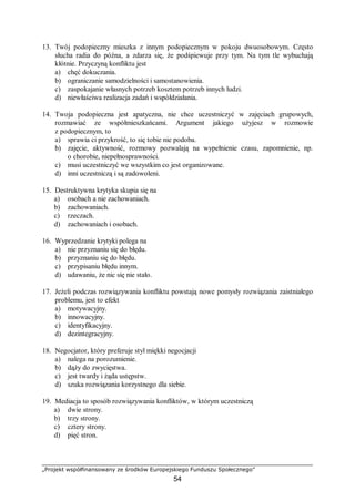 „Projekt współfinansowany ze środków Europejskiego Funduszu Społecznego”
54
13. Twój podopieczny mieszka z innym podopiecznym w pokoju dwuosobowym. Często
słucha radia do późna, a zdarza się, że podśpiewuje przy tym. Na tym tle wybuchają
kłótnie. Przyczyną konfliktu jest
a) chęć dokuczania.
b) ograniczanie samodzielności i samostanowienia.
c) zaspokajanie własnych potrzeb kosztem potrzeb innych ludzi.
d) niewłaściwa realizacja zadań i współdziałania.
14. Twoja podopieczna jest apatyczna, nie chce uczestniczyć w zajęciach grupowych,
rozmawiać ze współmieszkańcami. Argument jakiego użyjesz w rozmowie
z podopiecznym, to
a) sprawia ci przykrość, to się tobie nie podoba.
b) zajęcie, aktywność, rozmowy pozwalają na wypełnienie czasu, zapomnienie, np.
o chorobie, niepełnosprawności.
c) musi uczestniczyć we wszystkim co jest organizowane.
d) inni uczestniczą i są zadowoleni.
15. Destruktywna krytyka skupia się na
a) osobach a nie zachowaniach.
b) zachowaniach.
c) rzeczach.
d) zachowaniach i osobach.
16. Wyprzedzanie krytyki polega na
a) nie przyznaniu się do błędu.
b) przyznaniu się do błędu.
c) przypisaniu błędu innym.
d) udawaniu, że nic się nie stało.
17. Jeżeli podczas rozwiązywania konfliktu powstają nowe pomysły rozwiązania zaistniałego
problemu, jest to efekt
a) motywacyjny.
b) innowacyjny.
c) identyfikacyjny.
d) dezintegracyjny.
18. Negocjator, który preferuje styl miękki negocjacji
a) nalega na porozumienie.
b) dąży do zwycięstwa.
c) jest twardy i żąda ustępstw.
d) szuka rozwiązania korzystnego dla siebie.
19. Mediacja to sposób rozwiązywania konfliktów, w którym uczestniczą
a) dwie strony.
b) trzy strony.
c) cztery strony.
d) pięć stron.
 