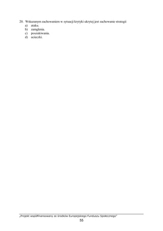 „Projekt współfinansowany ze środków Europejskiego Funduszu Społecznego”
55
20. Wskazanym zachowaniem w sytuacji krytyki ukrytej jest zachowanie strategii
a) ataku.
b) zamglenia.
c) poszukiwania.
d) ucieczki.
 