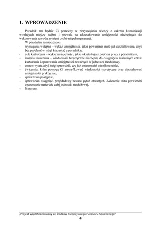 „Projekt współfinansowany ze środków Europejskiego Funduszu Społecznego”
4
1. WPROWADZENIE
Poradnik ten będzie Ci pomocny w przyswajaniu wiedzy z zakresu komunikacji
w relacjach między ludźmi i pozwala na ukształtowanie umiejętności niezbędnych do
wykonywania zawodu asystent osoby niepełnosprawnej.
W poradniku zamieszczono:
− wymagania wstępne – wykaz umiejętności, jakie powinieneś mieć już ukształtowane, abyś
bez problemów mógł korzystać z poradnika,
− cele kształcenia – wykaz umiejętności, jakie ukształtujesz podczas pracy z poradnikiem,
– materiał nauczania – wiadomości teoretyczne niezbędne do osiągnięcia założonych celów
kształcenia i opanowania umiejętności zawartych w jednostce modułowej,
– zestaw pytań, abyś mógł sprawdzić, czy już opanowałeś określone treści,
– ćwiczenia, które pomogą Ci zweryfikować wiadomości teoretyczne oraz ukształtować
umiejętności praktyczne,
– sprawdzian postępów,
– sprawdzian osiągnięć, przykładowy zestaw pytań otwartych. Zaliczenie testu potwierdzi
opanowanie materiału całej jednostki modułowej,
– literaturę.
 