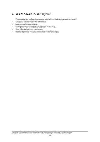 „Projekt współfinansowany ze środków Europejskiego Funduszu Społecznego”
6
2. WYMAGANIA WSTĘPNE
Przystępując do realizacji programu jednostki modułowej, powinieneś umieć:
− korzystać z różnych źródeł informacji,
− prezentować własne zdanie,
− współpracować w zespole, przyjmując różne role,
− identyfikować procesy psychiczne,
− charakteryzować procesy emocjonalne i motywacyjne.
 