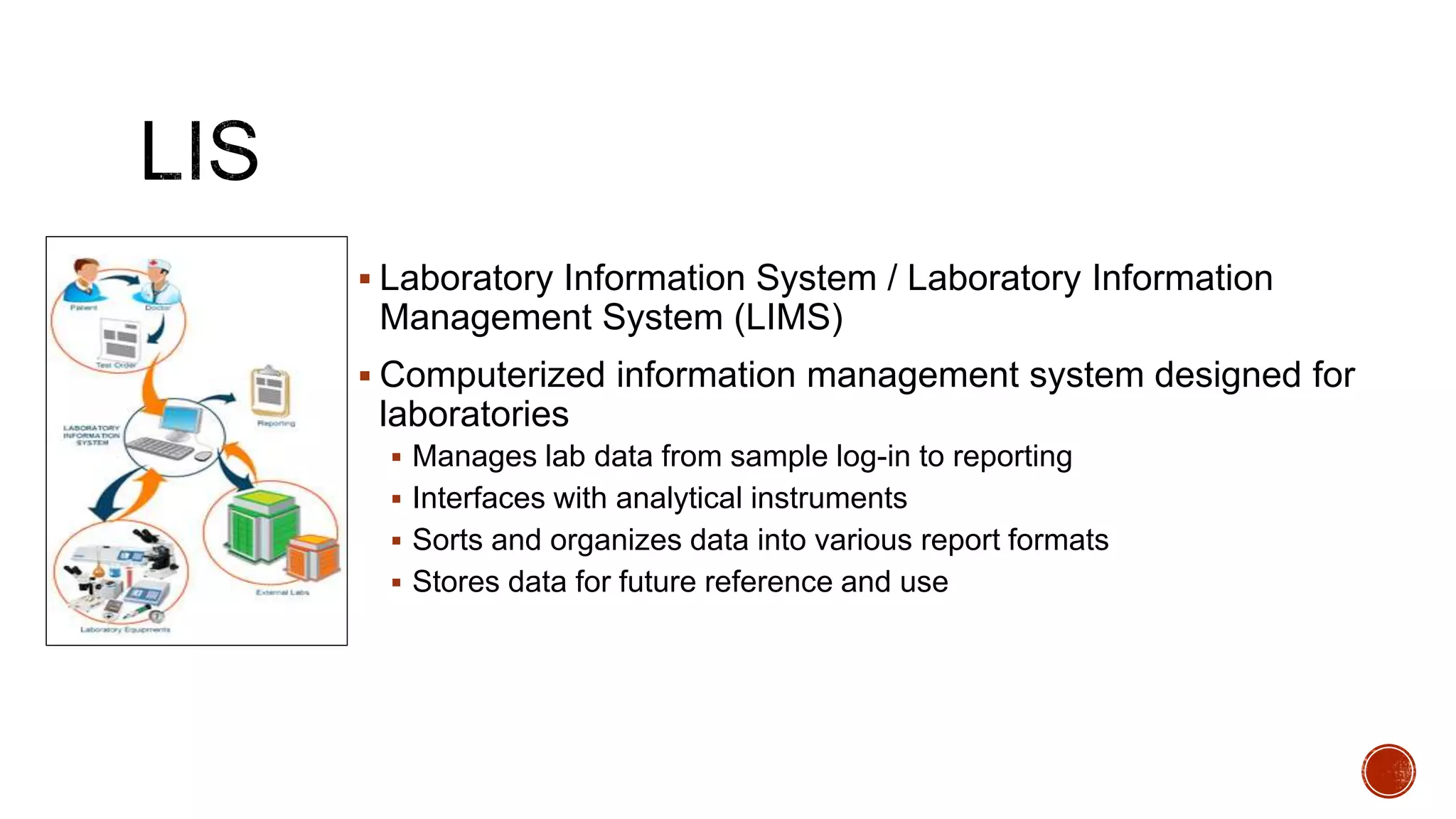  Laboratory Information System / Laboratory Information
Management System (LIMS)
 Computerized information management system designed for
laboratories
 Manages lab data from sample log-in to reporting
 Interfaces with analytical instruments
 Sorts and organizes data into various report formats
 Stores data for future reference and use
 