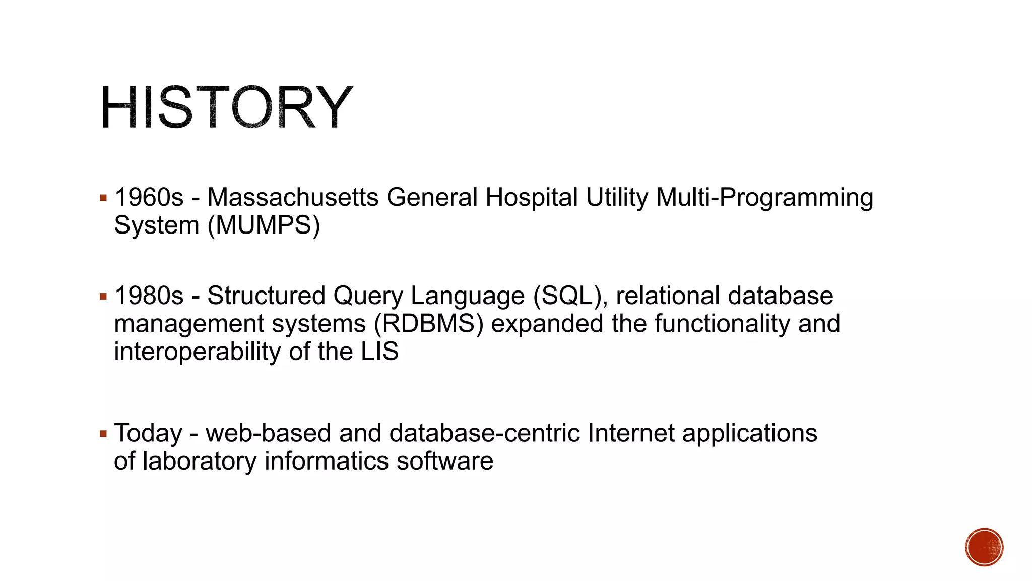  1960s - Massachusetts General Hospital Utility Multi-Programming
System (MUMPS)
 1980s - Structured Query Language (SQL), relational database
management systems (RDBMS) expanded the functionality and
interoperability of the LIS
 Today - web-based and database-centric Internet applications
of laboratory informatics software
 
