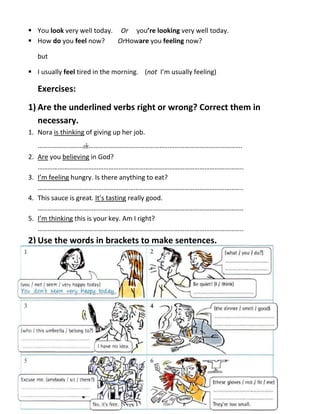  You look very well today. Or you’re looking very well today.
 How do you feel now? OrHoware you feeling now?
but
 I usually feel tired in the morning. (not I’m usually feeling)
Exercises:
1) Are the underlined verbs right or wrong? Correct them in
necessary.
1. Nora is thinking of giving up her job.
………………………ok……………………………………………………………………………….
2. Are you believing in God?
…………………………………………………………………………………………………………..
3. I’m feeling hungry. Is there anything to eat?
…………………………………………………………………………………………………………..
4. This sauce is great. It’s tasting really good.
…………………………………………………………………………………………………………..
5. I’m thinking this is your key. Am I right?
…………………………………………………………………………………………………………..
2) Use the words in brackets to make sentences.
 