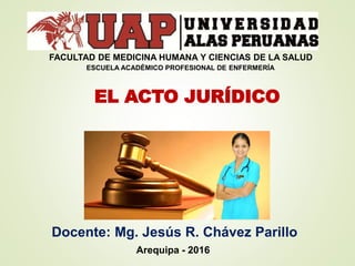 EL ACTO JURÍDICO
Docente: Mg. Jesús R. Chávez Parillo
Arequipa - 2016
ESCUELA ACADÉMICO PROFESIONAL DE ENFERMERÍA
FACULTAD DE MEDICINA HUMANA Y CIENCIAS DE LA SALUD
 