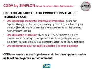 UNE ECOLE AU CARREFOUR DE L’INNOVATION SOCIALE ET
TECHNOLOGIQUE
• Une pédagogie innovante, intensive et immersive, basée sur
l’apprentissage par les pairs, « learning by teaching », « learning by
doing » (80% de pratique sur des projets proposés par les acteurs
économiques locaux)
• Une démarche d’inclusion : 60% des 18 bénéficiaires de la 1ère
promotion issus des quartiers prioritaires, la majorité peu ou pas
diplômés, âgés de 19 à 49 ans, passionnés par les outils numériques
• Une opportunité pour ce public d’accéder à ce type d’emplois
CODA ne forme pas des ingénieurs mais des développeurs juniors
agiles et employables immédiatement
CODA by SIMPLON, l’école de codeurs d’Alès Agglomération
 