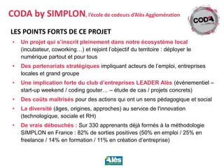 LES POINTS FORTS DE CE PROJET
• Un projet qui s’inscrit pleinement dans notre écosystème local
(incubateur, coworking…) et rejoint l’objectif du territoire : déployer le
numérique partout et pour tous
• Des partenariats stratégiques impliquant acteurs de l’emploi, entreprises
locales et grand groupe
• Une implication forte du club d’entreprises LEADER Alès (événementiel –
start-up weekend / coding gouter… – étude de cas / projets concrets)
• Des coûts maîtrisés pour des actions qui ont un sens pédagogique et social
• La diversité (âges, origines, approches) au service de l'innovation
(technologique, sociale et RH)
• De vrais débouchés : Sur 330 apprenants déjà formés à la méthodologie
SIMPLON en France : 82% de sorties positives (50% en emploi / 25% en
freelance / 14% en formation / 11% en création d’entreprise)
CODA by SIMPLON, l’école de codeurs d’Alès Agglomération
 