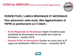 PERSPECTIVES / LABELS RÉGIONAUX ET NATIONAUX
Pour pérenniser cette école, Alès Agglomération et
l’AFPA se positionnent sur 2 labels :
• Ecole Régionale du Numérique région Occitanie (avec
possibilité de financement de la totalité des coûts de
formation) – octobre 2016
• Grande Ecole du Numérique Dossier en cours pour la 2e
vague de labellisation GEN en France – novembre 2016
CODA by SIMPLON, l’école de codeurs d’Alès Agglomération
 