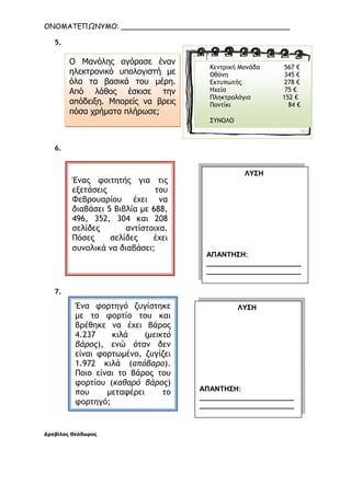 ΟΝΟΜΑΤΕΠΩΝΥΜΟ: ______________________________________
5.
6.
7.
∆ραβίλας Θεόδωρος
Ο Μανόλης αγόρασε έναν
ηλεκτρονικό υπολογιστή µε
όλα τα βασικά του µέρη.
Από λάθος έσκισε την
απόδειξη. Μπορείς να βρεις
πόσα χρήµατα πλήρωσε;
Κεντρική Μονάδα 567 €
Οθόνη 345 €
Εκτυπωτής 278 €
Ηχεία 75 €
Πληκτρολόγιο 152 €
Ποντίκι 84 €
ΣΥΝΟΛΟ
Ένας φοιτητής για τις
εξετάσεις του
Φεβρουαρίου έχει να
διαβάσει 5 Βιβλία µε 688,
496, 352, 304 και 208
σελίδες αντίστοιχα.
Πόσες σελίδες έχει
συνολικά να διαβάσει;
ΛΥΣΗ
ΑΠΑΝΤΗΣΗ:
________________________
________________________
__
Ένα φορτηγό ζυγίστηκε
µε το φορτίο του και
βρέθηκε να έχει βάρος
4.237 κιλά (µεικτό
βάρος), ενώ όταν δεν
είναι φορτωµένο, ζυγίζει
1.972 κιλά (απόβαρο).
Ποιο είναι το βάρος του
φορτίου (καθαρό βάρος)
που µεταφέρει το
φορτηγό;
ΛΥΣΗ
ΑΠΑΝΤΗΣΗ:
________________________
________________________
__
Παλάνης Αθανάσιος
 